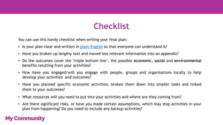 Checklist
You can use this handy checklist when writing your final plan:
• Is your plan clear and written in plain-English so that everyone can understand it?
• Have you broken up lengthy text and moved less relevant information into an appendix?
• Do the outcomes cover the ‘triple bottom line’, the possible economic, social and environmental
benefits resulting from your activities?
• How have you engaged/will you engage with people, groups and organisations locally to help
develop your activities and outcomes?
• Have you planned specific economic activities, broken them down into smaller tasks and linked
them to your outcomes?
• What resources will you need to put into your activities and where are they coming from?
• Are there significant risks, or have you made certain assumptions, which may stop activities in your
plan from happening? Do you need to include any backup activities?
 