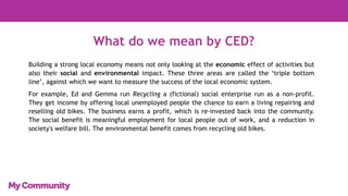 What do we mean by CED?
Building a strong local economy means not only looking at the economic effect of activities but
also their social and environmental impact. These three areas are called the ‘triple bottom
line’, against which we want to measure the success of the local economic system.
For example, Ed and Gemma run Recycling a (fictional) social enterprise run as a non-profit.
They get income by offering local unemployed people the chance to earn a living repairing and
reselling old bikes. The business earns a profit, which is re-invested back into the community.
The social benefit is meaningful employment for local people out of work, and a reduction in
society's welfare bill. The environmental benefit comes from recycling old bikes.
 