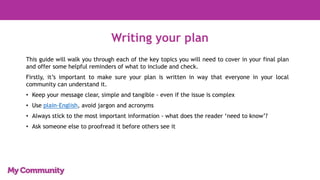 Writing your plan
This guide will walk you through each of the key topics you will need to cover in your final plan
and offer some helpful reminders of what to include and check.
Firstly, it’s important to make sure your plan is written in way that everyone in your local
community can understand it.
• Keep your message clear, simple and tangible - even if the issue is complex
• Use plain-English, avoid jargon and acronyms
• Always stick to the most important information - what does the reader ‘need to know’?
• Ask someone else to proofread it before others see it
 