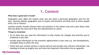 1. Context
What does a good plan include?
Geographic area: Make the reasons clear why you chose a particular geographic area for the
plan, showing viability, geographic area of impact and economic activities such as where people
work, live or interact.
Location profile: Include relevant data and statistics on the chosen area and a part about what
they say about the area and if they are representative or useful.
Things to remember
• Try to show how you used the information to help choose the changes and activities you’re
proposing in your plan
• Include some information on the economic opportunities in your area e.g. new developments,
strategies likely to affect the area
• Check that your context section is clearly laid out and includes only relevant information: use
headings to break up lengthy text and move less important information into an appendix
 