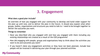 3. Engagement
What does a good plan include?
An overview of how you engaged with your community to develop and build wider support for
the plan up until now, and to deliver the plan in the future. It should also explain what other
groups, bodies, organisations and structures you need to talk to / need to be brought together to
deliver the outcomes you want.
Things to remember
• Have you described who you engaged with and how you engaged with them including any
existing relationships not created as a result of the CED programme?
• How did engaging with people, groups and organisations help to think about the activities you
want to do and outcomes you want?
• If you haven’t done any engagement activities or they have not been planned, include how
people will be involved in delivering your plan through your planned activities
 