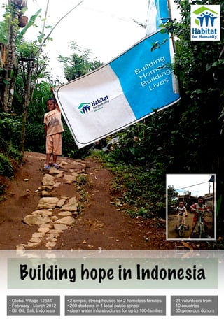 Building hope in Indonesia
• Global Village 12384       • 2 simple, strong houses for 2 homeless families      • 21 volunteers from
• February - March 2012      • 200 students in 1 local public school                  10 countries
• Git Git, Bali, Indonesia   • clean water infrastructures for up to 100-families   • 30 generous donors
 