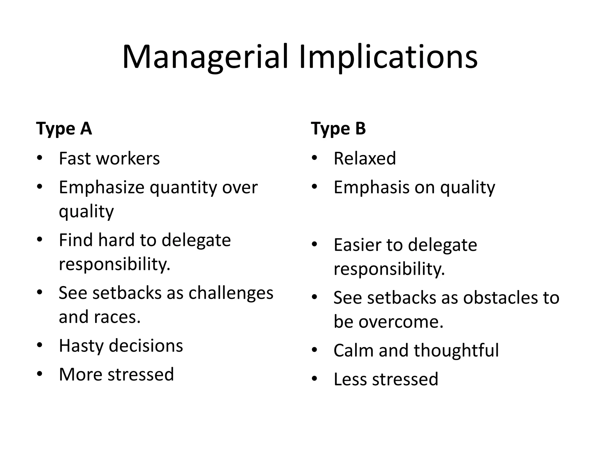 Managerial Implications
Type A
• Fast workers
• Emphasize quantity over
quality
• Find hard to delegate
responsibility.
• See setbacks as challenges
and races.
• Hasty decisions
• More stressed
Type B
• Relaxed
• Emphasis on quality
• Easier to delegate
responsibility.
• See setbacks as obstacles to
be overcome.
• Calm and thoughtful
• Less stressed