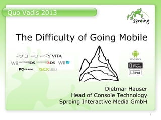 1
Quo Vadis 2013
The Difficulty of Going Mobile
Dietmar Hauser
Head of Console Technology
Sproing Interactive Media GmbH
 