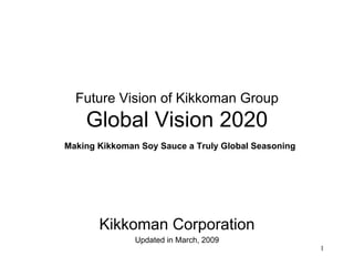 Future Vision of Kikkoman Group
 「Global Vision 2020」
∼Making Kikkoman Soy Sauce a Truly Global Seasoning∼




         Kikkoman Corporation
                Updated in March, 2009
                                                       1
 