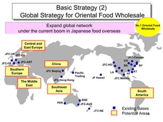 Basic Strategy (2)
                        Basic Strategy (2)
           Global Strategy for Oriental Food Wholesale
           Global Strategy for Oriental Food Wholesale
                        Expand global network                                                No.1 Oriental Food
                                                                                                 Wholesale
          under the current boom in Japanese food overseas

                Central and
                East Europe

  JFC-UK JFC-EU
                                                                                         JFC-Canada
            JFC-AST                                                                 CH
JFC-FR                            China                              JFC-HO         BA           NY
     Southern                 JFC Beijing                                LA                 AT
      Europe                                       Pacific                            HT
                                                   Trading
                                                             JF Hawaii        JFC Mexico
                                   JFC Hong Kong
            The Middle
               East
                                  Southeast
                                    Asia                                                      South
                                                                                             America
                                                       BNE
                                      PER             JFC-AUS

                                                                ＪＦＣ-NZ
                                                                                   Existing Bases
                                                                                   Potential Areas
                                                                                                 8
 