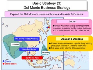 Basic Strategy (3)
                        Basic Strategy (3)
                   Del Monte Business Strategy
                   Del Monte Business Strategy
      Expand the Del Monte business at home and in Asia & Oceania

                                                                        Japan
                                                     ● Utilize Kikkoman Group’s management
                                                     resources to expand our beverage business
                                                     and to make inroads into the chilled sector.



           Del Monte Foods (Xiamen)                            Asia and Oceania
                                                 ● Enhance competitiveness by effectively utilizing
       Excluded
                                                   production centers in Thailand and China
                                                 ● Full scale entry into the Chinese market
                  Siam Del Monte
                                      Excluded


                     Del Monte Asia
●Plants
●Sales Bases
                                                                                         9
 