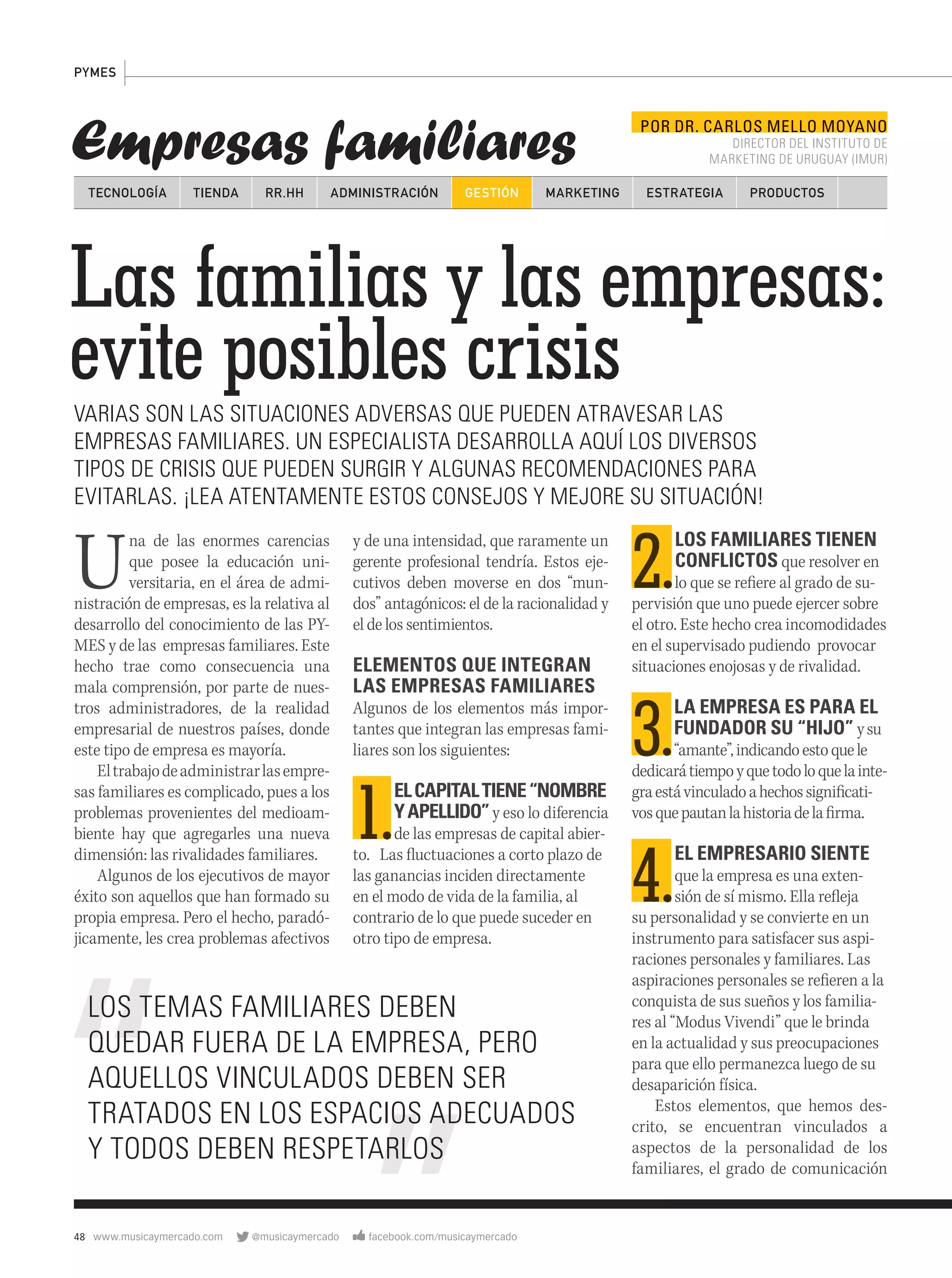 48 www.musicaymercado.com @musicaymercado facebook.com/musicaymercado
Empresas familiares
PYMES
Las familias y las empresas:
evite posibles crisis
Las familias y las empresas:
evite posibles crisis
Las familias y las empresas:
VARIAS SON LAS SITUACIONES ADVERSAS QUE PUEDEN ATRAVESAR LAS
EMPRESAS FAMILIARES. UN ESPECIALISTA DESARROLLA AQUÍ LOS DIVERSOS
TIPOS DE CRISIS QUE PUEDEN SURGIR Y ALGUNAS RECOMENDACIONES PARA
EVITARLAS. ¡LEA ATENTAMENTE ESTOS CONSEJOS Y MEJORE SU SITUACIÓN!
Una de las enormes carencias
que posee la educación uni-
versitaria, en el área de admi-
nistración de empresas, es la relativa al
desarrollo del conocimiento de las PY-
MES y de las empresas familiares. Este
hecho trae como consecuencia una
mala comprensión, por parte de nues-
tros administradores, de la realidad
empresarial de nuestros países, donde
este tipo de empresa es mayoría.
Eltrabajodeadministrarlasempre-
sas familiares es complicado, pues a los
problemas provenientes del medioam-
biente hay que agregarles una nueva
dimensión: las rivalidades familiares.
Algunos de los ejecutivos de mayor
éxito son aquellos que han formado su
propia empresa. Pero el hecho, paradó-
jicamente, les crea problemas afectivos
TECNOLOGÍA TIENDA ADMINISTRACIÓN GESTIÓN MARKETINGRR.HH ESTRATEGIA PRODUCTOS
2.2.
LOS FAMILIARES TIENEN
CONFLICTOS que resolver en
lo que se refiere al grado de su-
pervisión que uno puede ejercer sobre
el otro. Este hecho crea incomodidades
en el supervisado pudiendo provocar
situaciones enojosas y de rivalidad.
3.3.
LA EMPRESA ES PARA EL
FUNDADOR SU “HIJO” ysu
“amante”,indicandoestoquele
dedicarátiempoyquetodoloquelainte-
graestávinculadoahechossignificati-
vosquepautanlahistoriadelafirma.
4.4.
EL EMPRESARIO SIENTE
que la empresa es una exten-
sión de sí mismo. Ella refleja
su personalidad y se convierte en un
instrumento para satisfacer sus aspi-
raciones personales y familiares. Las
aspiraciones personales se refieren a la
conquista de sus sueños y los familia-
res al “Modus Vivendi” que le brinda
en la actualidad y sus preocupaciones
para que ello permanezca luego de su
desaparición física.
Estos elementos, que hemos des-
crito, se encuentran vinculados a
aspectos de la personalidad de los
familiares, el grado de comunicación
y de una intensidad, que raramente un
gerente profesional tendría. Estos eje-
cutivos deben moverse en dos “mun-
dos” antagónicos: el de la racionalidad y
el de los sentimientos.
ELEMENTOS QUE INTEGRAN
LAS EMPRESAS FAMILIARES
Algunos de los elementos más impor-
tantes que integran las empresas fami-
liares son los siguientes:
1.1.
ELCAPITALTIENE“NOMBRE
YAPELLIDO”y eso lo diferenciaYAPELLIDO”y eso lo diferenciaYAPELLIDO”
de las empresas de capital abier-
to. Las fluctuaciones a corto plazo de
las ganancias inciden directamente
en el modo de vida de la familia, al
contrario de lo que puede suceder en
otro tipo de empresa.
POR DR. CARLOS MELLO MOYANO
DIRECTOR DEL INSTITUTO DE
MARKETING DE URUGUAY (IMUR)
LOS TEMAS FAMILIARES DEBEN
QUEDAR FUERA DE LA EMPRESA, PERO
AQUELLOS VINCULADOS DEBEN SER
TRATADOS EN LOS ESPACIOS ADECUADOS
Y TODOS DEBEN RESPETARLOS
mmintl42_pymes.indd 48 27/07/12 16:41
 