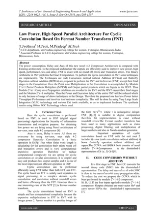 T.Jyothsna et al Int. Journal of Engineering Research and Application
ISSN : 2248-9622, Vol. 3, Issue 5, Sep-Oct 2013, pp.1203-1207

RESEARCH ARTICLE

www.ijera.com

OPEN ACCESS

Low Power, High Speed Parallel Architecture For Cyclic
Convolution Based On Fermat Number Transform (FNT)
T.Jyothsna1 M.Tech, M.Pradeep2 M.Tech
1

E.C.E department, shri Vishnu engineering college for women, Vishnupur, Bhimavaram, India
Associate Professor in E.C.E department, shri Vishnu engineering college for women, Vishnupur,
Bhimavaram, India
2

Abstract
The power consumption, Delay and Area of this new novel 4-2 Compressor Architecture is compared with
Existing architecture. In the proposed architecture the outputs are efficiently used to improve Low power, high
speed, performance, less and delay. FNT is exact with no round off errors and Truncation errors. The Binary
Arithmetic in FNT performs the Exact Computation. To perform the cyclic convolution in FNT some techniques
are implemented. The Techniques are code Conversion method without Addition (CCWA) and Butterfly
Operation without Addition (BOWA) are proposed to perform the FNT and its Inverse (IFNT) except their final
stages in the Convolution. Here the Point wise Multiplication in the Convolution is accomplished by Modulo
2^n+1 Partial Products Multipliers (MPPM) and Output partial products which are Inputs to the IFNT. Thus
Modulo 2^n+1 Carry save Propagation Additions are avoided in the FNT and the IFNT except their final stages
and the Modulo 2^n+1 multiplier. Thus the Power and Execution delay of the entire FNT will be reduced which
is only because of usage of above techniques in the Design. Therefore the proposed one has less Power better
Throughput Performance and involves less hardware complexity. This will be done by using Very Large Scale
Integration (VLSI) technology and various Cad tools available, so as to implement hardware The synthesis
results using 180nm SOC Technology is been used.

I.

INTRODUCTION

Here the cyclic convolution is performed
based on FNT, is used in DSP (digital signal
processing) Applications for Security of information
transmission and reception purpose. For obtaining
low power we are being using Novel architecture of
xor-xnor, mux style 4-2 compressor [8]
Area is more, Delay is more .All these are
overcome by using xor-xnor, mux style 4-2
compressor Generally Convolution is a basic
operation in DSP[1] but when finite word length is
calculating for the convolution their exists round off
and truncation errors and is very computational
expensive
operation
Therefore
to
reduce
computational complexity we are opting for cyclic
convolution or circular convolution, it is simpler and
easy and produces less output samples and it is one of
the most important and efficient operation in DSP.
Cyclic convolution can be performed
efficiently using FNT rather than both DFT and FFT.
The cyclic based on FFT is widely used operation in
signal processing in a complex domain. cyclic
convolution and correlation without roundoff errors
and better efficiency than the FFT. However there is
one interesting case of the NTT [3] is Fermat number
transform.
The cyclic convolution based on FNT is
simple and less computational complexity because the
expensive multiplications in FFT in FNT with its
integer power 2. Fermat number is a positive integer of
www.ijera.com

the form Fn=22t+1 where t is nonnegative integer.
FNT [4],[5] is suitable to digital computation
therefore fnt implementation is exact without
roundoff errors.The Fermat number transform has
been used in many applications such as video
processing, digital filtering, and multiplication of
large numbers and also in Pseudo random generator.
Important
operations
of
cyclic
convolution based on FNT with the unit root 2
includes i) ccwa (code convolution without addition) ii)
bowa (butterfly operation without addition) and
mppm.The CCWA and BOWA both consists of novel
modulo 2n+14-2compressor
in the diminished-1
representation of X i.e.. X=X-1[9].

II.

CODE CONVERSION WITHOUT
ADDITION

It is first stage in FNT .here CC converts the
normal binary code (NBC) into the diminished-1
representation. The delay and area of cc of n-bit NBC
is close to the ones of an n-bit carry propagation adder.
To reduce the cost we propose the CCWA which is
been performed by modulo 2n+1 4-2 compressor.
I0, I1, I2, I3 are four inputs applied to modulo 2n+1 4-2
compressor. Outputs obtained are sum vector Ho* and
carry vector H1*in the diminished-1 representation
[5].

1203 | P a g e

 