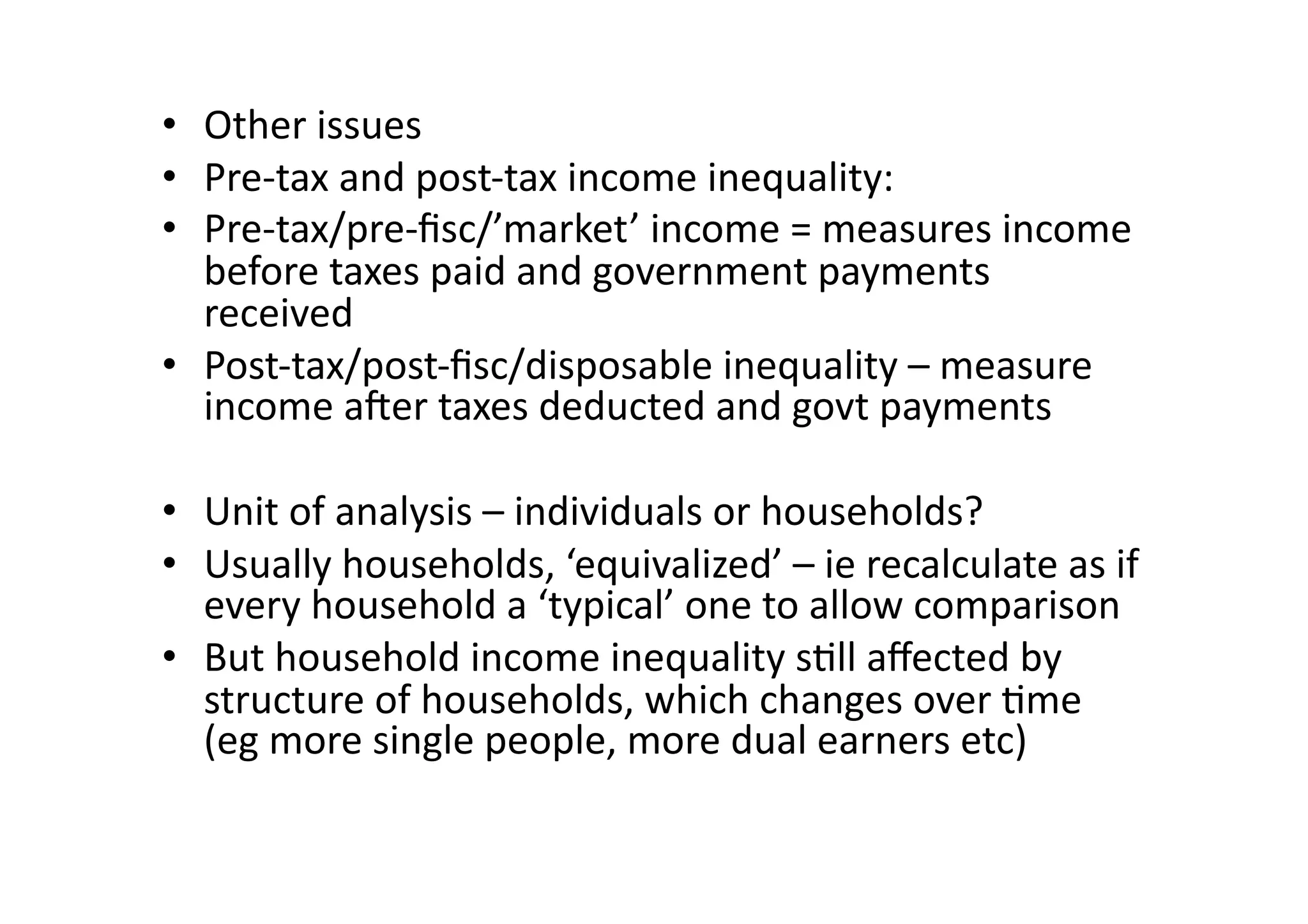 •  Other	
  issues	
  
•  Pre-­‐tax	
  and	
  post-­‐tax	
  income	
  inequality:	
  
•  Pre-­‐tax/pre-­‐ﬁsc/’market’	
  income	
  =	
  measures	
  income	
  
before	
  taxes	
  paid	
  and	
  government	
  payments	
  
received	
  
•  Post-­‐tax/post-­‐ﬁsc/disposable	
  inequality	
  –	
  measure	
  
income	
  aOer	
  taxes	
  deducted	
  and	
  govt	
  payments	
  
•  Unit	
  of	
  analysis	
  –	
  individuals	
  or	
  households?	
  
•  Usually	
  households,	
  ‘equivalized’	
  –	
  ie	
  recalculate	
  as	
  if	
  
every	
  household	
  a	
  ‘typical’	
  one	
  to	
  allow	
  comparison	
  
•  But	
  household	
  income	
  inequality	
  s@ll	
  aﬀected	
  by	
  
structure	
  of	
  households,	
  which	
  changes	
  over	
  @me	
  
(eg	
  more	
  single	
  people,	
  more	
  dual	
  earners	
  etc)	
  

 