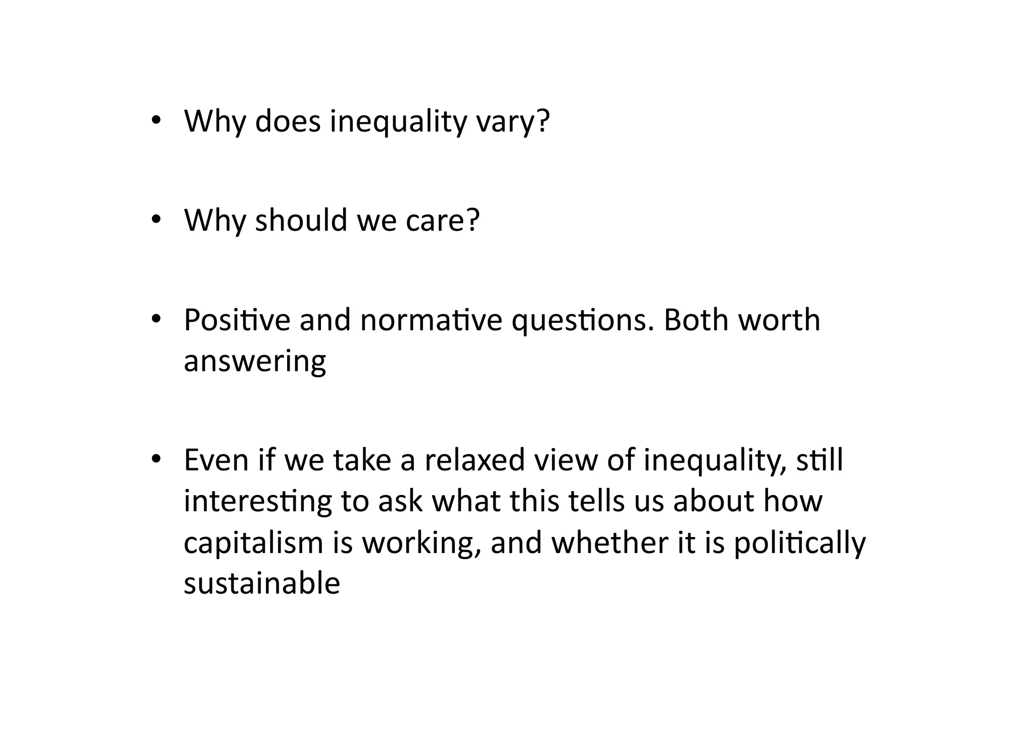 •  Why	
  does	
  inequality	
  vary?	
  
•  Why	
  should	
  we	
  care?	
  
•  Posi@ve	
  and	
  norma@ve	
  ques@ons.	
  Both	
  worth	
  
answering	
  
•  Even	
  if	
  we	
  take	
  a	
  relaxed	
  view	
  of	
  inequality,	
  s@ll	
  
interes@ng	
  to	
  ask	
  what	
  this	
  tells	
  us	
  about	
  how	
  
capitalism	
  is	
  working,	
  and	
  whether	
  it	
  is	
  poli@cally	
  
sustainable	
  

 