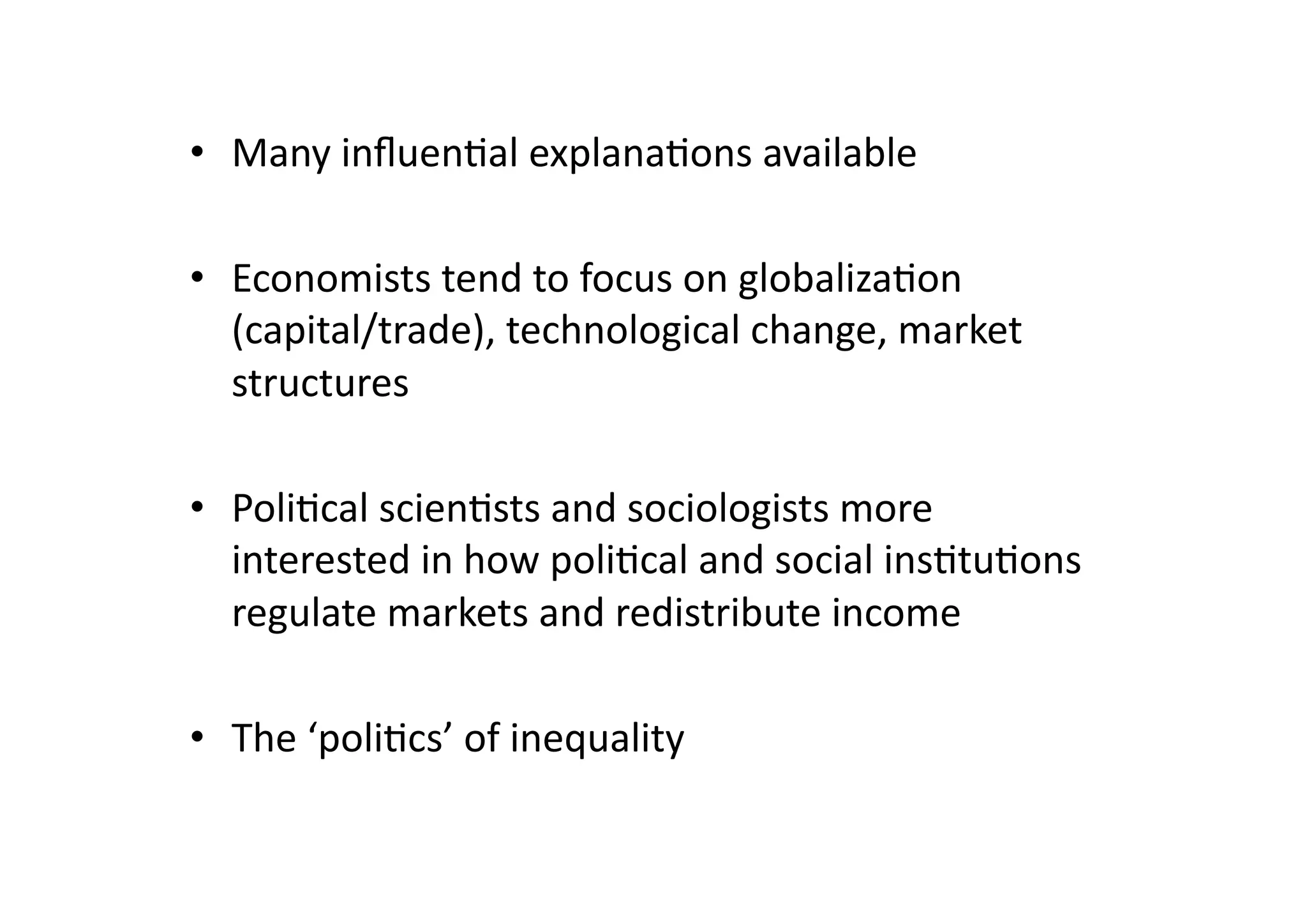 •  Many	
  inﬂuen@al	
  explana@ons	
  available	
  
•  Economists	
  tend	
  to	
  focus	
  on	
  globaliza@on	
  
(capital/trade),	
  technological	
  change,	
  market	
  
structures	
  
•  Poli@cal	
  scien@sts	
  and	
  sociologists	
  more	
  
interested	
  in	
  how	
  poli@cal	
  and	
  social	
  ins@tu@ons	
  
regulate	
  markets	
  and	
  redistribute	
  income	
  
•  The	
  ‘poli@cs’	
  of	
  inequality	
  

 