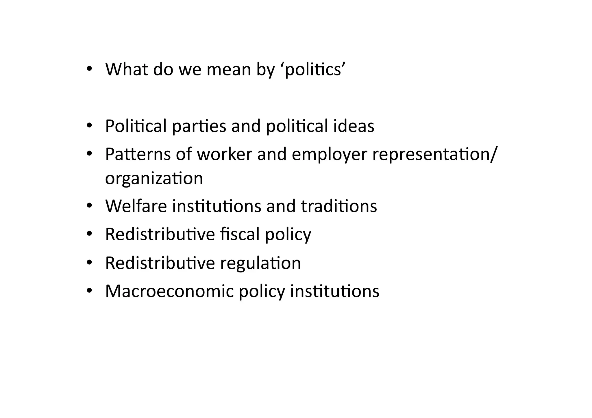 •  What	
  do	
  we	
  mean	
  by	
  ‘poli@cs’	
  
•  Poli@cal	
  par@es	
  and	
  poli@cal	
  ideas	
  
•  Pagerns	
  of	
  worker	
  and	
  employer	
  representa@on/
organiza@on	
  
•  Welfare	
  ins@tu@ons	
  and	
  tradi@ons	
  
•  Redistribu@ve	
  ﬁscal	
  policy	
  
•  Redistribu@ve	
  regula@on	
  
•  Macroeconomic	
  policy	
  ins@tu@ons	
  

 