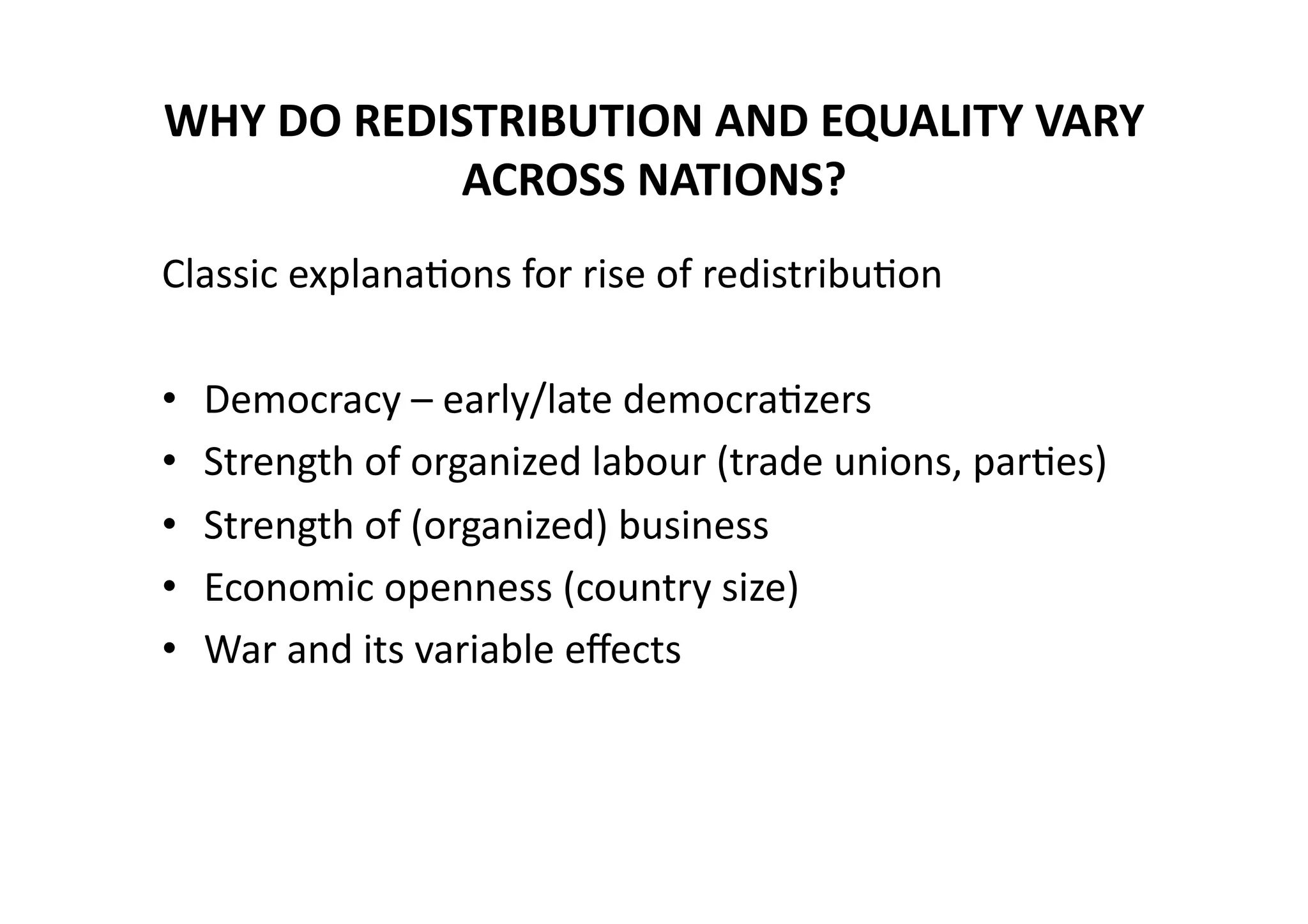 WHY	
  DO	
  REDISTRIBUTION	
  AND	
  EQUALITY	
  VARY	
  
ACROSS	
  NATIONS?	
  	
  
Classic	
  explana@ons	
  for	
  rise	
  of	
  redistribu@on	
  
• 
• 
• 
• 
• 

Democracy	
  –	
  early/late	
  democra@zers	
  
Strength	
  of	
  organized	
  labour	
  (trade	
  unions,	
  par@es)	
  
Strength	
  of	
  (organized)	
  business	
  
Economic	
  openness	
  (country	
  size)	
  
War	
  and	
  its	
  variable	
  eﬀects	
  

 