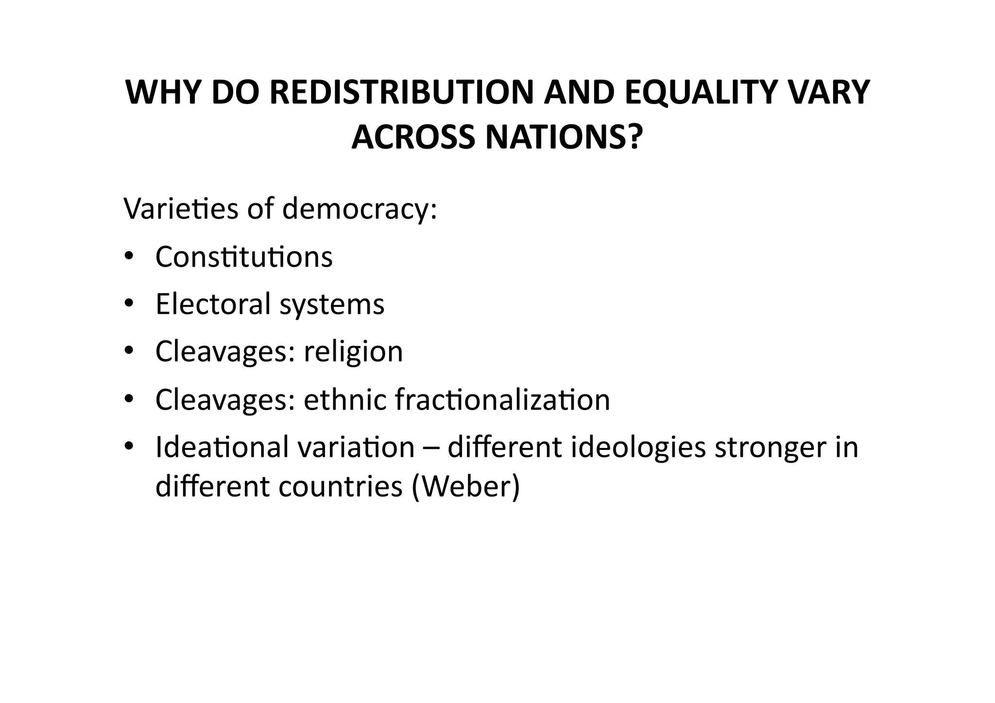 WHY	
  DO	
  REDISTRIBUTION	
  AND	
  EQUALITY	
  VARY	
  
ACROSS	
  NATIONS?	
  	
  
Varie@es	
  of	
  democracy:	
  
•  Cons@tu@ons	
  
•  Electoral	
  systems	
  
•  Cleavages:	
  religion	
  
•  Cleavages:	
  ethnic	
  frac@onaliza@on	
  
•  Idea@onal	
  varia@on	
  –	
  diﬀerent	
  ideologies	
  stronger	
  in	
  
diﬀerent	
  countries	
  (Weber)	
  

 