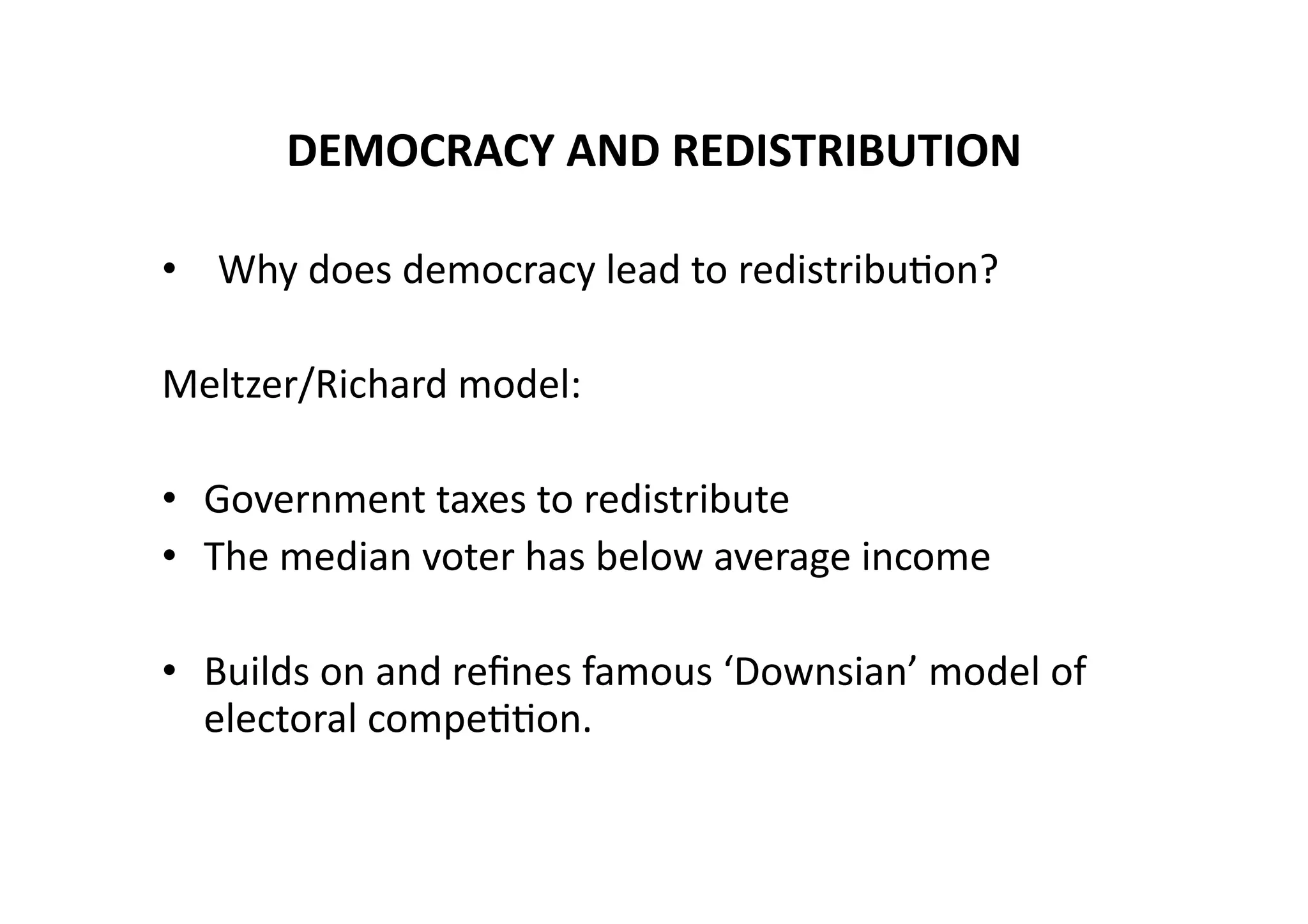 DEMOCRACY	
  AND	
  REDISTRIBUTION	
  
• 	
   Why	
  does	
  democracy	
  lead	
  to	
  redistribu@on?	
  
Meltzer/Richard	
  model:	
  
•  Government	
  taxes	
  to	
  redistribute	
  
•  The	
  median	
  voter	
  has	
  below	
  average	
  income	
  
•  Builds	
  on	
  and	
  reﬁnes	
  famous	
  ‘Downsian’	
  model	
  of	
  
electoral	
  compe@@on.	
  

 