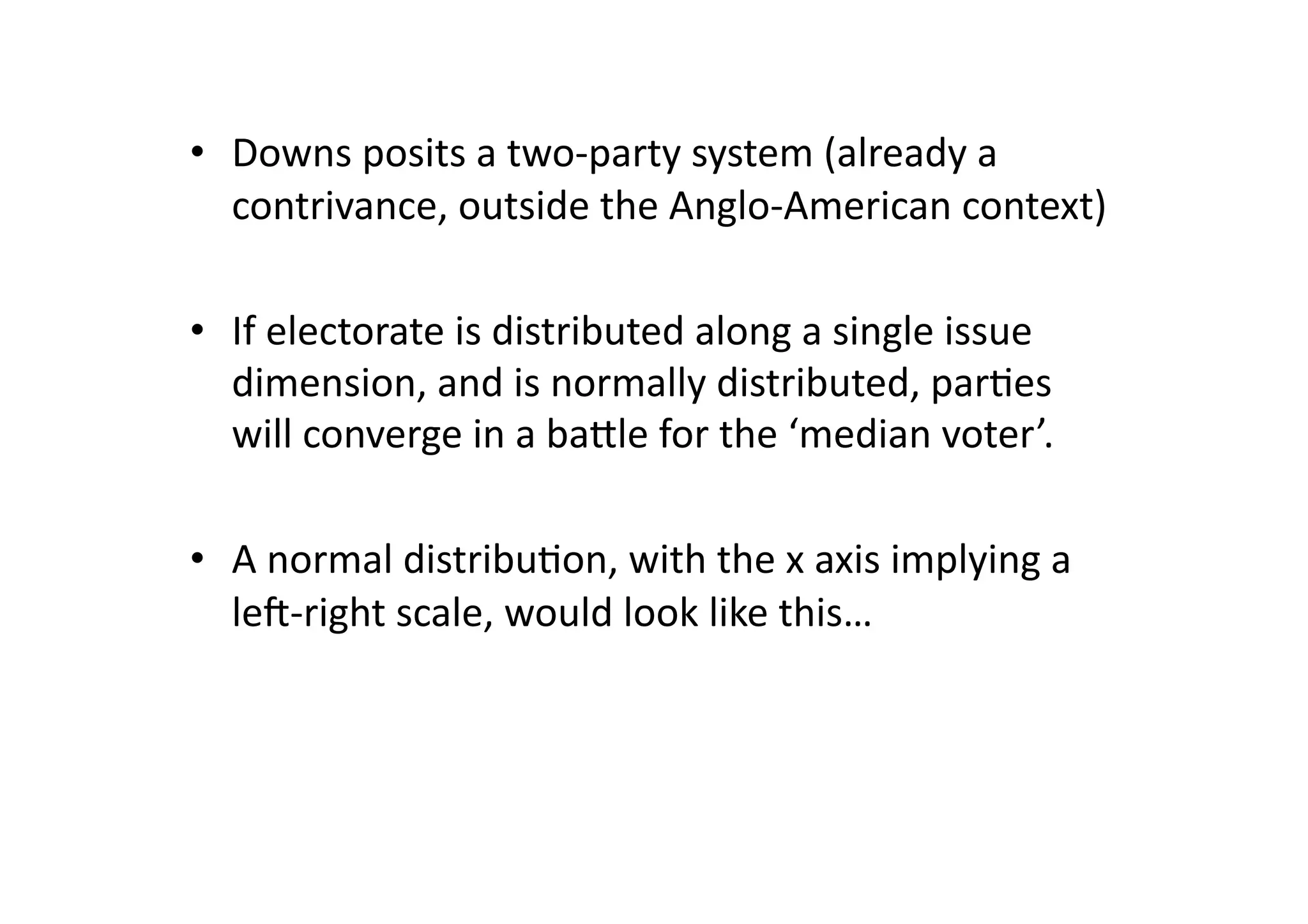 •  Downs	
  posits	
  a	
  two-­‐party	
  system	
  (already	
  a	
  
contrivance,	
  outside	
  the	
  Anglo-­‐American	
  context)	
  
•  If	
  electorate	
  is	
  distributed	
  along	
  a	
  single	
  issue	
  
dimension,	
  and	
  is	
  normally	
  distributed,	
  par@es	
  
will	
  converge	
  in	
  a	
  bagle	
  for	
  the	
  ‘median	
  voter’.	
  
•  A	
  normal	
  distribu@on,	
  with	
  the	
  x	
  axis	
  implying	
  a	
  
leO-­‐right	
  scale,	
  would	
  look	
  like	
  this…	
  	
  

 