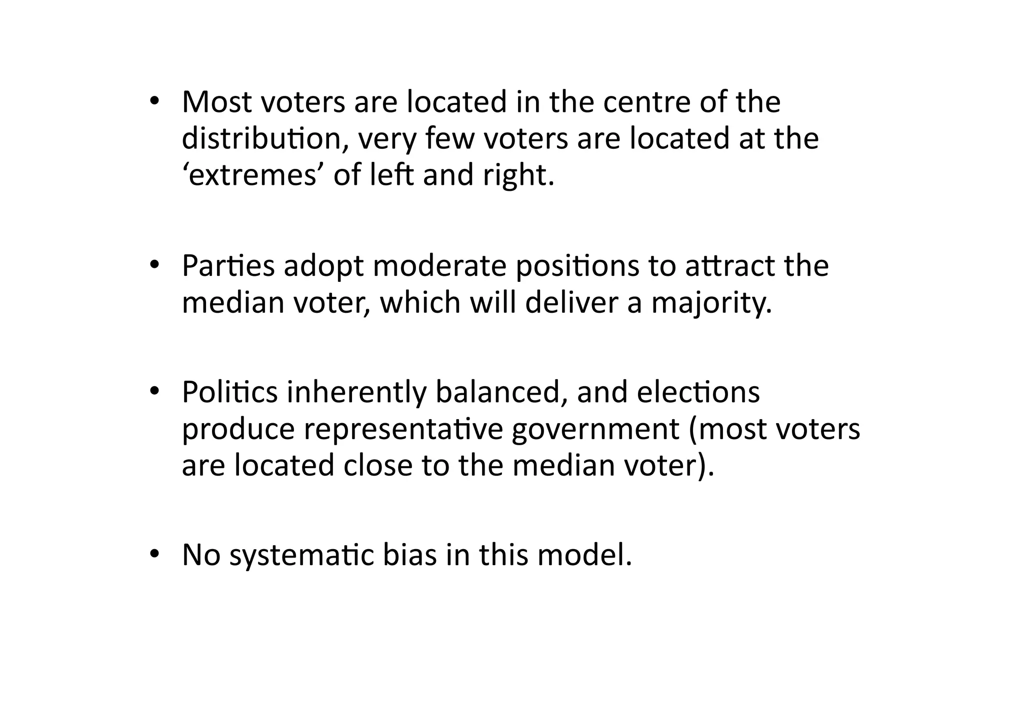 •  Most	
  voters	
  are	
  located	
  in	
  the	
  centre	
  of	
  the	
  
distribu@on,	
  very	
  few	
  voters	
  are	
  located	
  at	
  the	
  
‘extremes’	
  of	
  leO	
  and	
  right.	
  
•  Par@es	
  adopt	
  moderate	
  posi@ons	
  to	
  agract	
  the	
  
median	
  voter,	
  which	
  will	
  deliver	
  a	
  majority.	
  
•  Poli@cs	
  inherently	
  balanced,	
  and	
  elec@ons	
  
produce	
  representa@ve	
  government	
  (most	
  voters	
  
are	
  located	
  close	
  to	
  the	
  median	
  voter).	
  
•  No	
  systema@c	
  bias	
  in	
  this	
  model.	
  

 