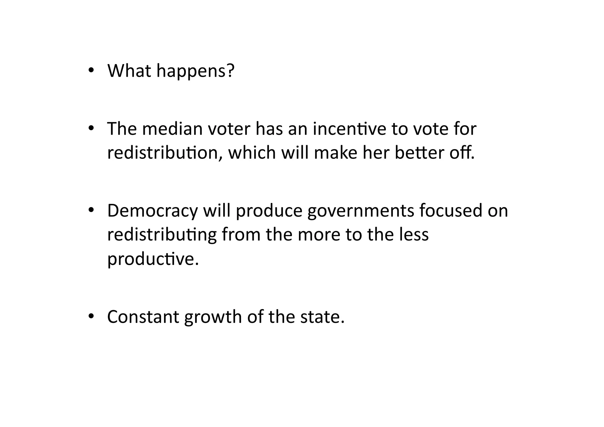 •  What	
  happens?	
  
•  The	
  median	
  voter	
  has	
  an	
  incen@ve	
  to	
  vote	
  for	
  
redistribu@on,	
  which	
  will	
  make	
  her	
  beger	
  oﬀ.	
  
•  Democracy	
  will	
  produce	
  governments	
  focused	
  on	
  
redistribu@ng	
  from	
  the	
  more	
  to	
  the	
  less	
  
produc@ve.	
  
•  Constant	
  growth	
  of	
  the	
  state.	
  

 
