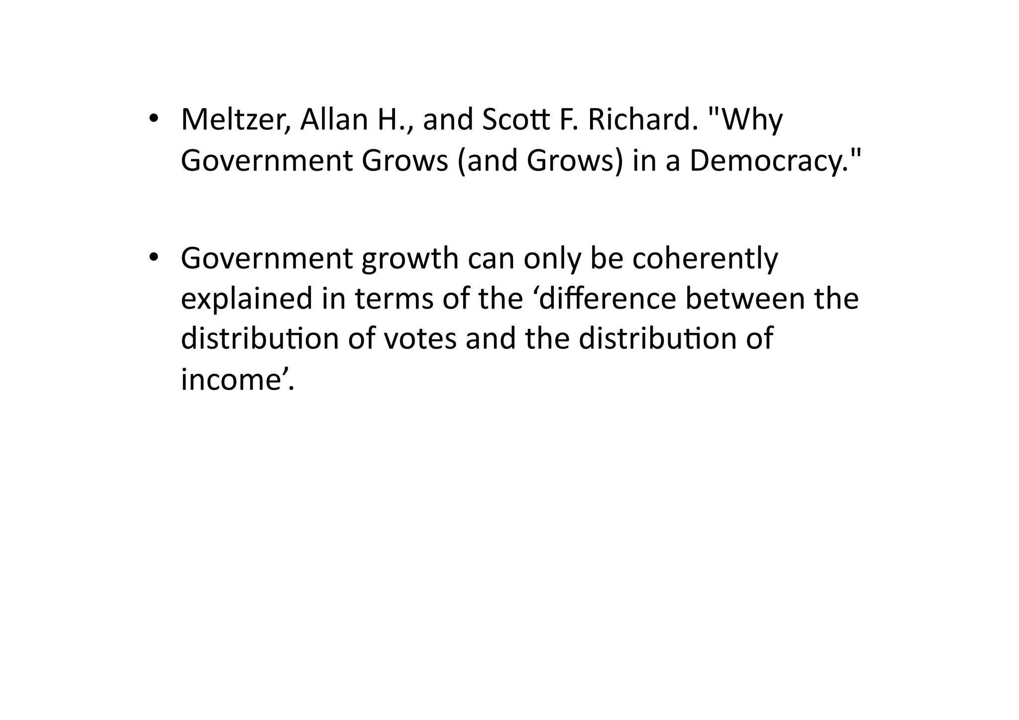 •  Meltzer,	
  Allan	
  H.,	
  and	
  Scog	
  F.	
  Richard.	
  "Why	
  
Government	
  Grows	
  (and	
  Grows)	
  in	
  a	
  Democracy."	
  	
  
•  Government	
  growth	
  can	
  only	
  be	
  coherently	
  
explained	
  in	
  terms	
  of	
  the	
  ‘diﬀerence	
  between	
  the	
  
distribu@on	
  of	
  votes	
  and	
  the	
  distribu@on	
  of	
  
income’.	
  

 