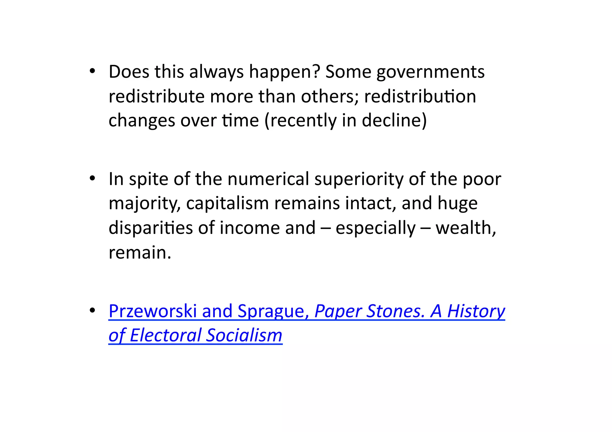 •  Does	
  this	
  always	
  happen?	
  Some	
  governments	
  
redistribute	
  more	
  than	
  others;	
  redistribu@on	
  
changes	
  over	
  @me	
  (recently	
  in	
  decline)	
  
•  In	
  spite	
  of	
  the	
  numerical	
  superiority	
  of	
  the	
  poor	
  
majority,	
  capitalism	
  remains	
  intact,	
  and	
  huge	
  
dispari@es	
  of	
  income	
  and	
  –	
  especially	
  –	
  wealth,	
  
remain.	
  
•  Przeworski	
  and	
  Sprague,	
  Paper	
  Stones.	
  A	
  History	
  
of	
  Electoral	
  Socialism	
  

 