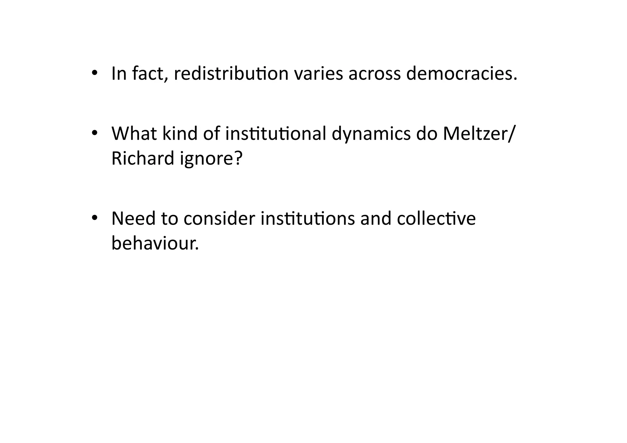 •  In	
  fact,	
  redistribu@on	
  varies	
  across	
  democracies.	
  
•  What	
  kind	
  of	
  ins@tu@onal	
  dynamics	
  do	
  Meltzer/
Richard	
  ignore?	
  
•  Need	
  to	
  consider	
  ins@tu@ons	
  and	
  collec@ve	
  
behaviour.	
  

 