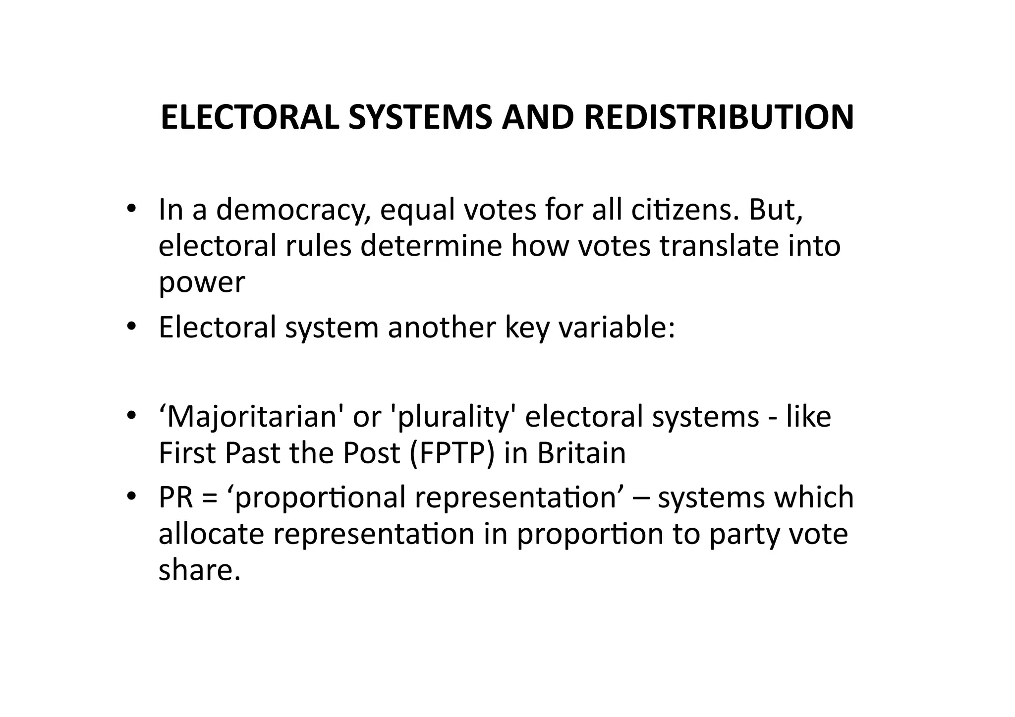 ELECTORAL	
  SYSTEMS	
  AND	
  REDISTRIBUTION	
  
•  In	
  a	
  democracy,	
  equal	
  votes	
  for	
  all	
  ci@zens.	
  But,	
  
electoral	
  rules	
  determine	
  how	
  votes	
  translate	
  into	
  
power	
  
•  Electoral	
  system	
  another	
  key	
  variable:	
  
•  ‘Majoritarian'	
  or	
  'plurality'	
  electoral	
  systems	
  -­‐	
  like	
  
First	
  Past	
  the	
  Post	
  (FPTP)	
  in	
  Britain	
  
•  PR	
  =	
  ‘propor@onal	
  representa@on’	
  –	
  systems	
  which	
  
allocate	
  representa@on	
  in	
  propor@on	
  to	
  party	
  vote	
  
share.	
  

 