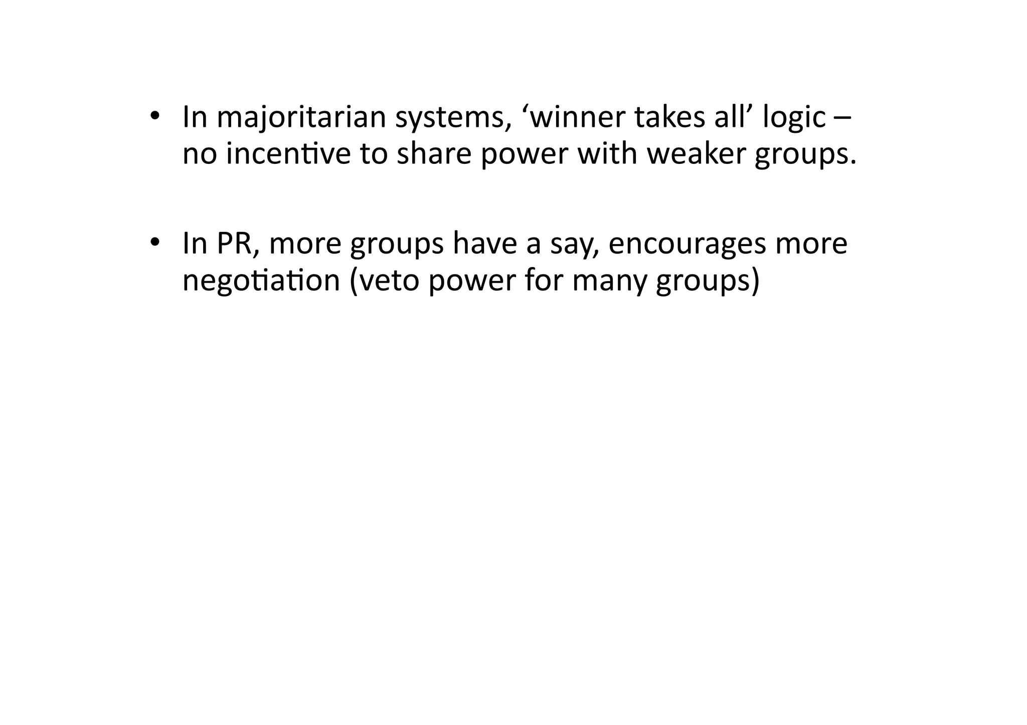 •  In	
  majoritarian	
  systems,	
  ‘winner	
  takes	
  all’	
  logic	
  –	
  
no	
  incen@ve	
  to	
  share	
  power	
  with	
  weaker	
  groups.	
  
•  In	
  PR,	
  more	
  groups	
  have	
  a	
  say,	
  encourages	
  more	
  
nego@a@on	
  (veto	
  power	
  for	
  many	
  groups)	
  

 