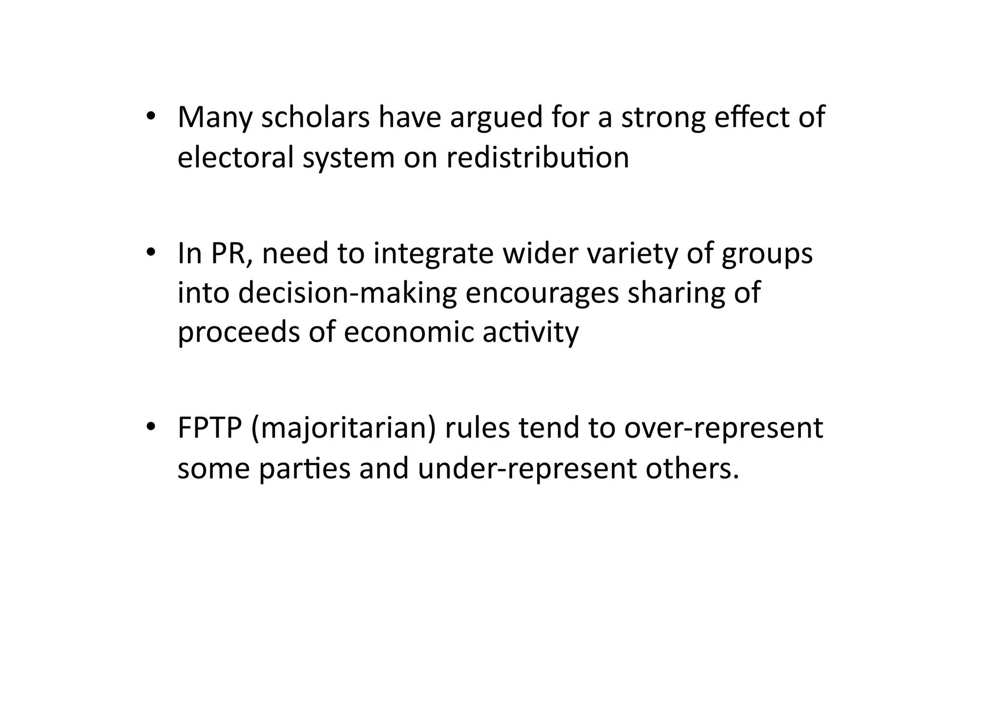 •  Many	
  scholars	
  have	
  argued	
  for	
  a	
  strong	
  eﬀect	
  of	
  
electoral	
  system	
  on	
  redistribu@on	
  
•  In	
  PR,	
  need	
  to	
  integrate	
  wider	
  variety	
  of	
  groups	
  
into	
  decision-­‐making	
  encourages	
  sharing	
  of	
  
proceeds	
  of	
  economic	
  ac@vity	
  
•  FPTP	
  (majoritarian)	
  rules	
  tend	
  to	
  over-­‐represent	
  
some	
  par@es	
  and	
  under-­‐represent	
  others.	
  

 