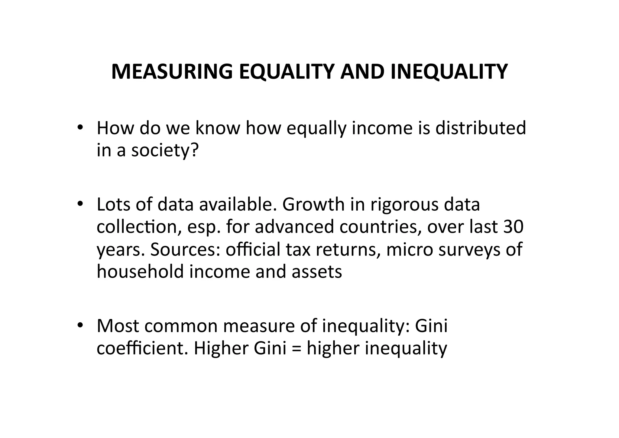 MEASURING	
  EQUALITY	
  AND	
  INEQUALITY	
  
•  How	
  do	
  we	
  know	
  how	
  equally	
  income	
  is	
  distributed	
  
in	
  a	
  society?	
  
•  Lots	
  of	
  data	
  available.	
  Growth	
  in	
  rigorous	
  data	
  
collec@on,	
  esp.	
  for	
  advanced	
  countries,	
  over	
  last	
  30	
  
years.	
  Sources:	
  oﬃcial	
  tax	
  returns,	
  micro	
  surveys	
  of	
  
household	
  income	
  and	
  assets	
  
•  Most	
  common	
  measure	
  of	
  inequality:	
  Gini	
  
coeﬃcient.	
  Higher	
  Gini	
  =	
  higher	
  inequality	
  

 
