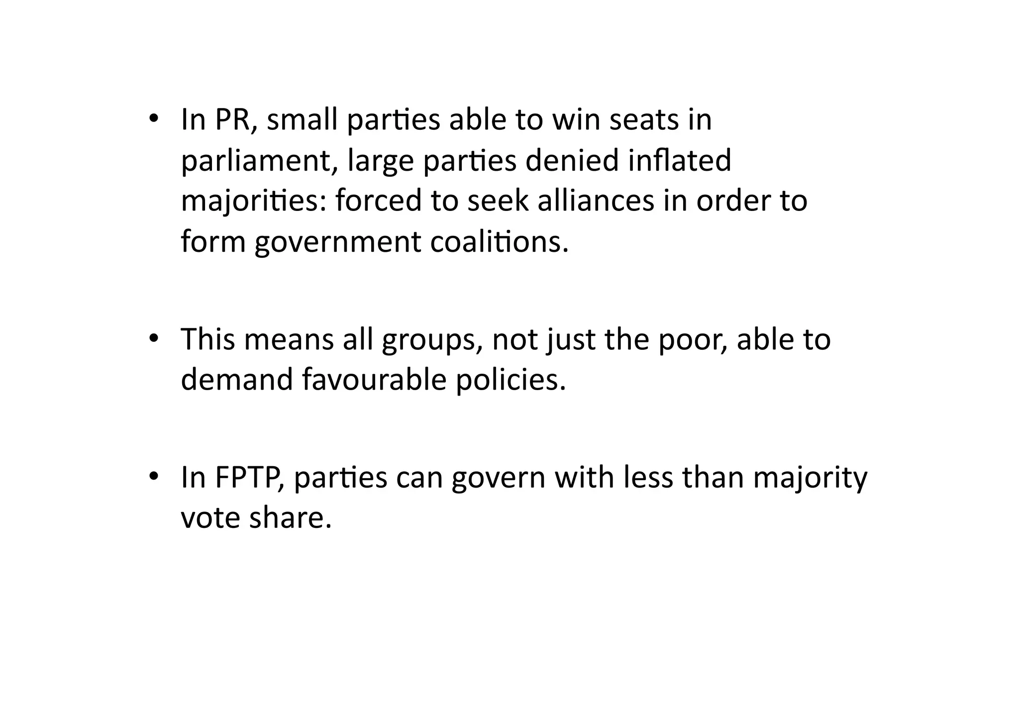 •  In	
  PR,	
  small	
  par@es	
  able	
  to	
  win	
  seats	
  in	
  
parliament,	
  large	
  par@es	
  denied	
  inﬂated	
  
majori@es:	
  forced	
  to	
  seek	
  alliances	
  in	
  order	
  to	
  
form	
  government	
  coali@ons.	
  	
  
•  This	
  means	
  all	
  groups,	
  not	
  just	
  the	
  poor,	
  able	
  to	
  
demand	
  favourable	
  policies.	
  
•  In	
  FPTP,	
  par@es	
  can	
  govern	
  with	
  less	
  than	
  majority	
  
vote	
  share.	
  

 