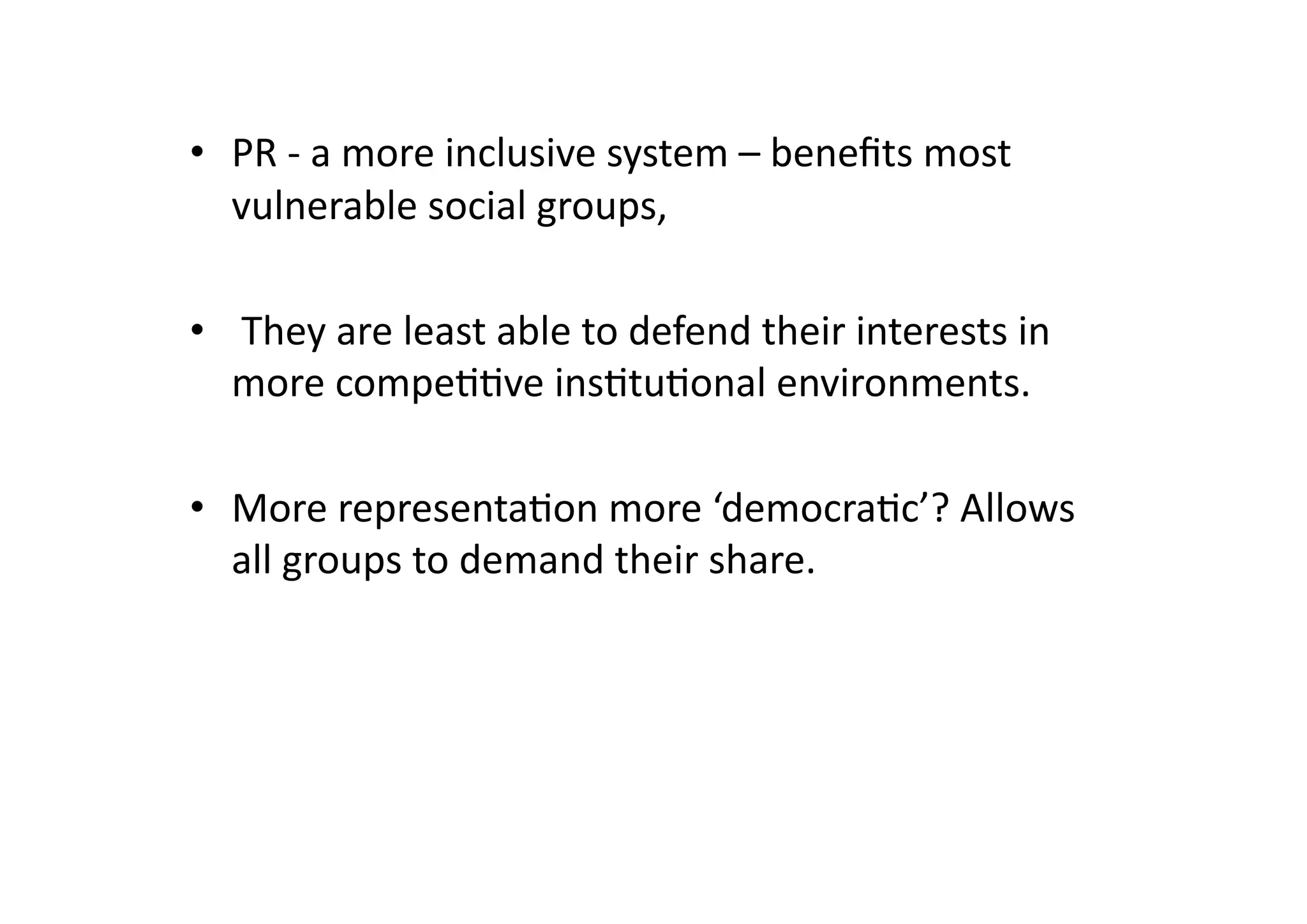 •  PR	
  -­‐	
  a	
  more	
  inclusive	
  system	
  –	
  beneﬁts	
  most	
  
vulnerable	
  social	
  groups,	
  
•  	
  They	
  are	
  least	
  able	
  to	
  defend	
  their	
  interests	
  in	
  
more	
  compe@@ve	
  ins@tu@onal	
  environments.	
  
•  More	
  representa@on	
  more	
  ‘democra@c’?	
  Allows	
  
all	
  groups	
  to	
  demand	
  their	
  share.	
  

 