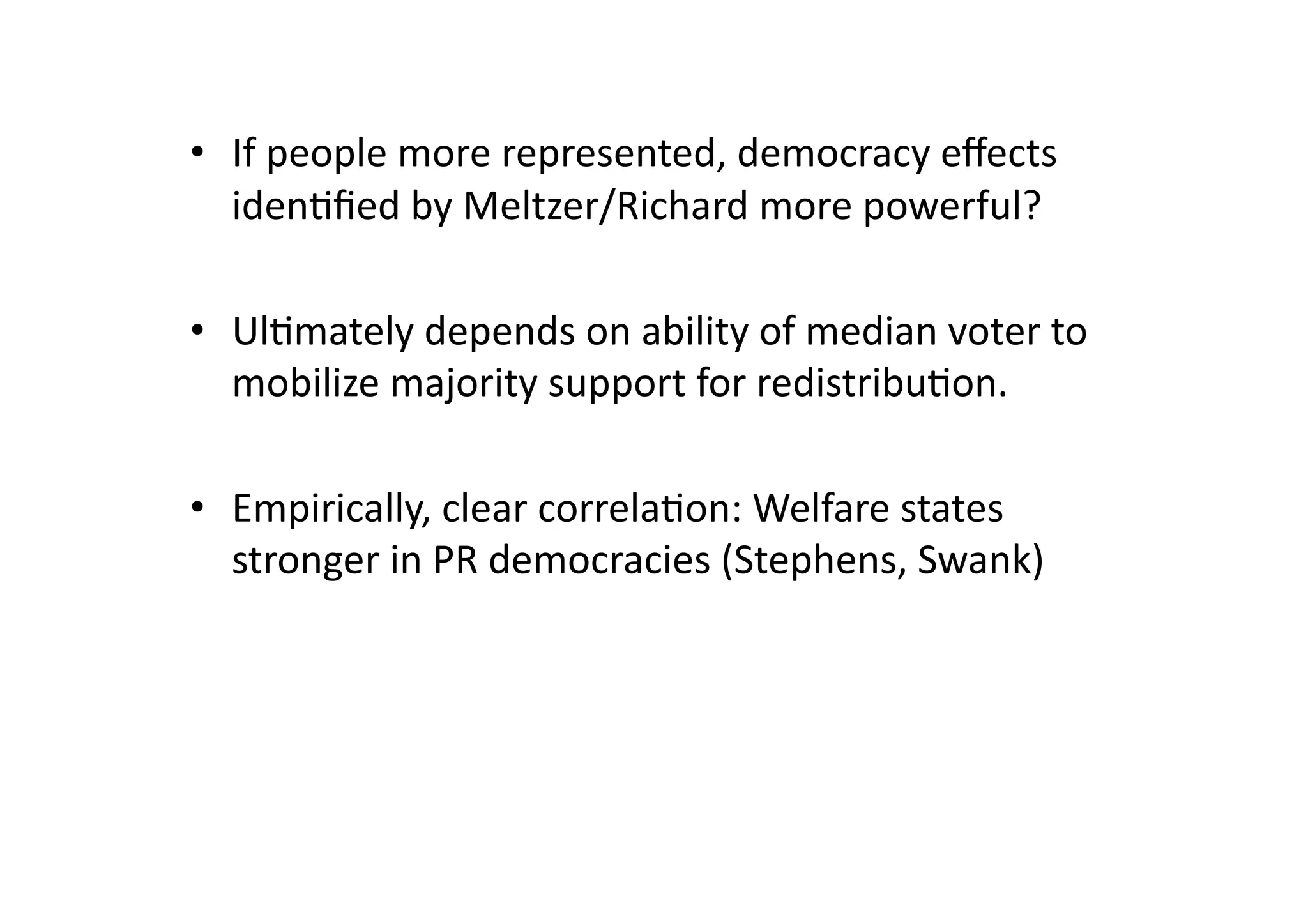 •  If	
  people	
  more	
  represented,	
  democracy	
  eﬀects	
  
iden@ﬁed	
  by	
  Meltzer/Richard	
  more	
  powerful?	
  
•  Ul@mately	
  depends	
  on	
  ability	
  of	
  median	
  voter	
  to	
  
mobilize	
  majority	
  support	
  for	
  redistribu@on.	
  
•  Empirically,	
  clear	
  correla@on:	
  Welfare	
  states	
  
stronger	
  in	
  PR	
  democracies	
  (Stephens,	
  Swank)	
  

 