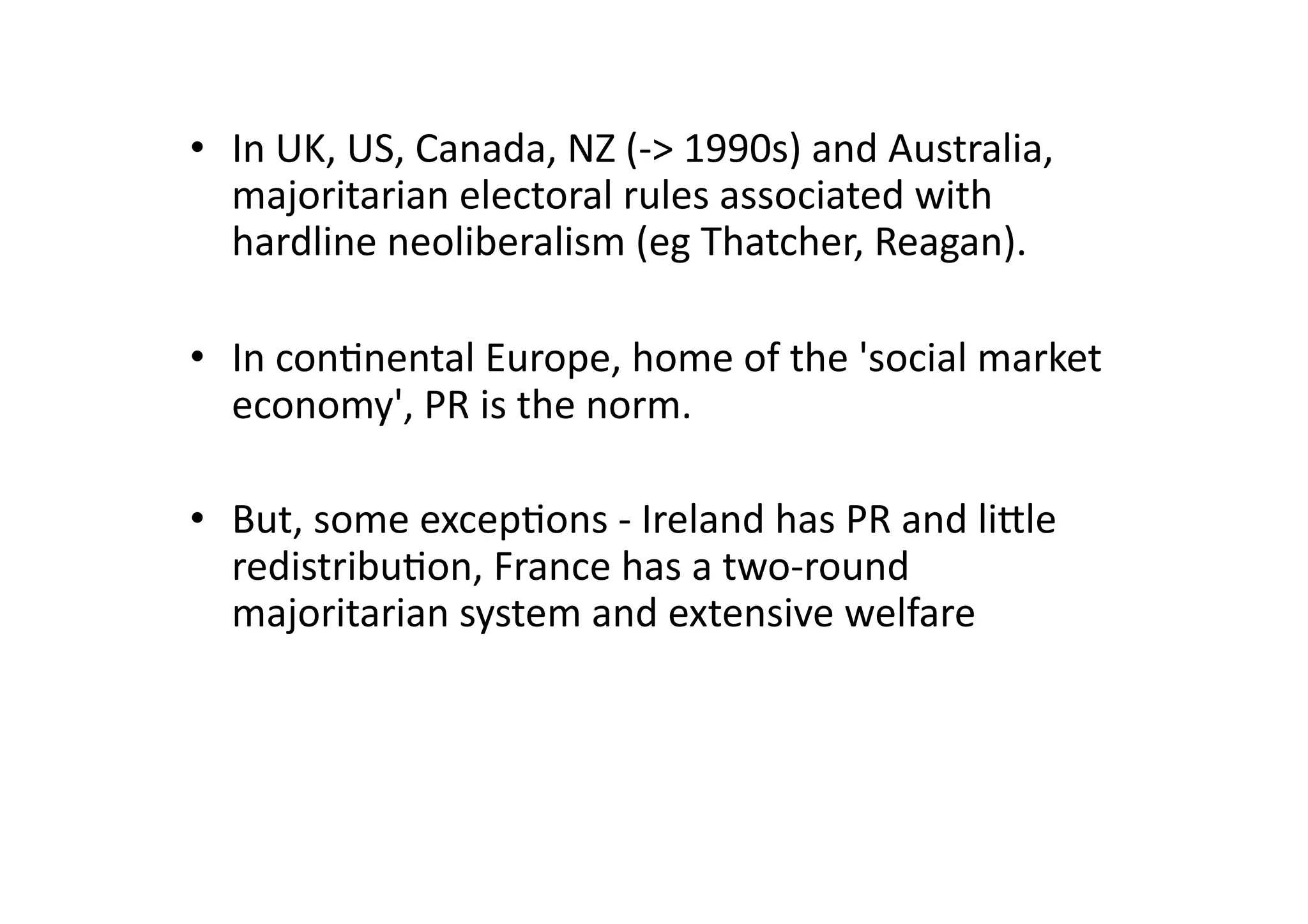 •  In	
  UK,	
  US,	
  Canada,	
  NZ	
  (-­‐>	
  1990s)	
  and	
  Australia,	
  
majoritarian	
  electoral	
  rules	
  associated	
  with	
  
hardline	
  neoliberalism	
  (eg	
  Thatcher,	
  Reagan).	
  
•  In	
  con@nental	
  Europe,	
  home	
  of	
  the	
  'social	
  market	
  
economy',	
  PR	
  is	
  the	
  norm.	
  	
  
•  But,	
  some	
  excep@ons	
  -­‐	
  Ireland	
  has	
  PR	
  and	
  ligle	
  
redistribu@on,	
  France	
  has	
  a	
  two-­‐round	
  
majoritarian	
  system	
  and	
  extensive	
  welfare	
  

 