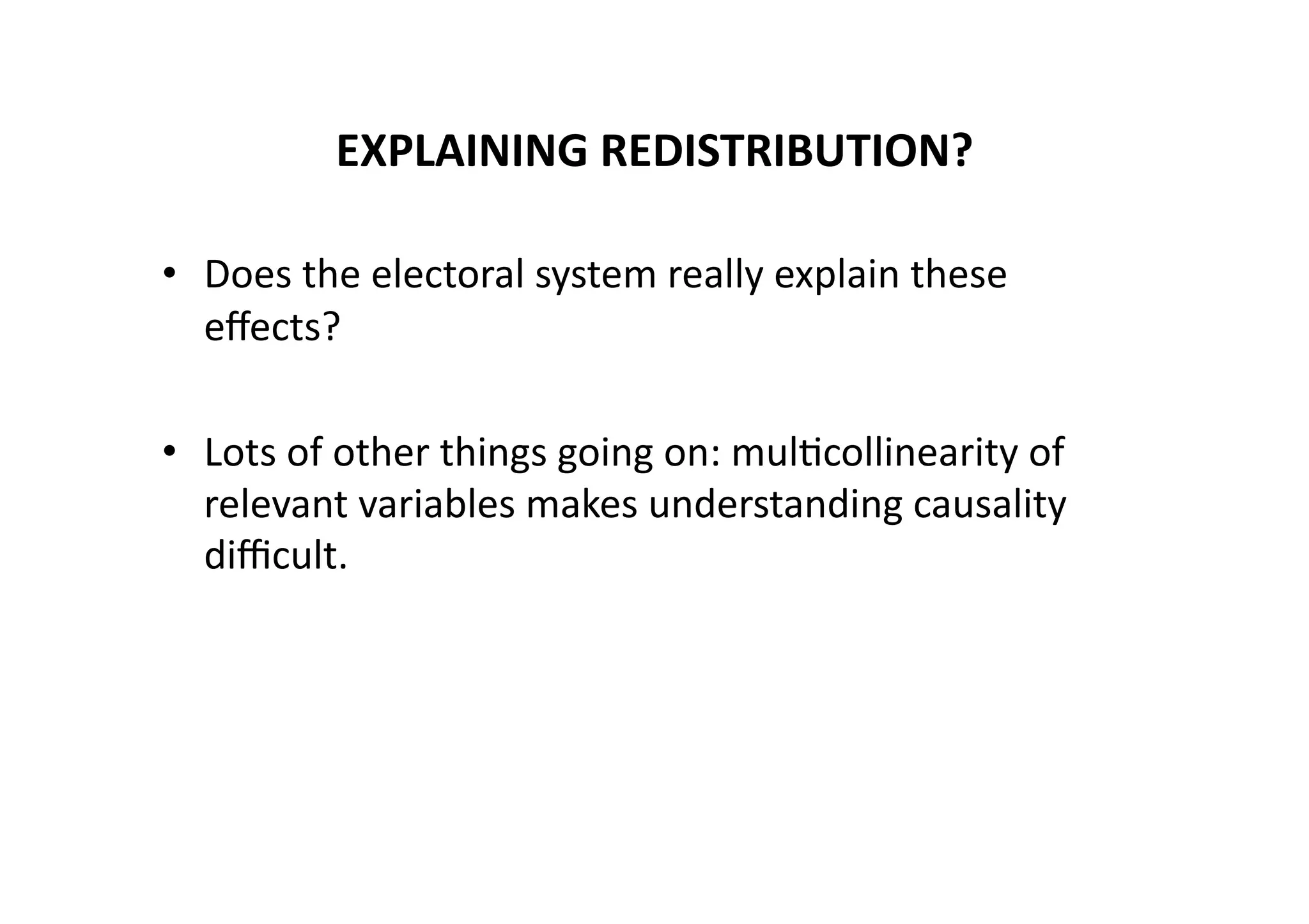 EXPLAINING	
  REDISTRIBUTION?	
  
•  Does	
  the	
  electoral	
  system	
  really	
  explain	
  these	
  
eﬀects?	
  
•  Lots	
  of	
  other	
  things	
  going	
  on:	
  mul@collinearity	
  of	
  
relevant	
  variables	
  makes	
  understanding	
  causality	
  
diﬃcult.	
  

 