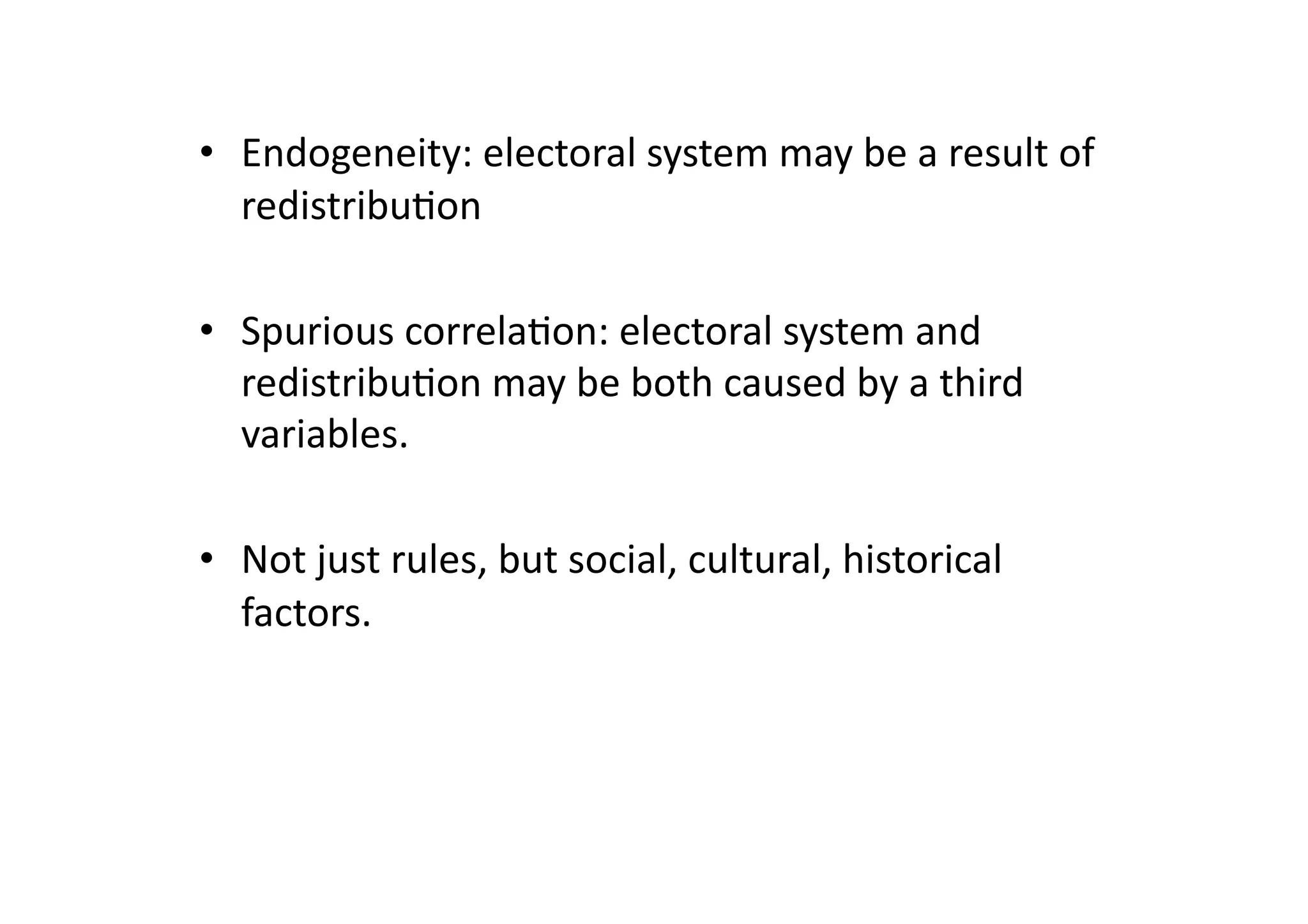 •  Endogeneity:	
  electoral	
  system	
  may	
  be	
  a	
  result	
  of	
  
redistribu@on	
  
•  Spurious	
  correla@on:	
  electoral	
  system	
  and	
  
redistribu@on	
  may	
  be	
  both	
  caused	
  by	
  a	
  third	
  
variables.	
  
•  Not	
  just	
  rules,	
  but	
  social,	
  cultural,	
  historical	
  
factors.	
  

 