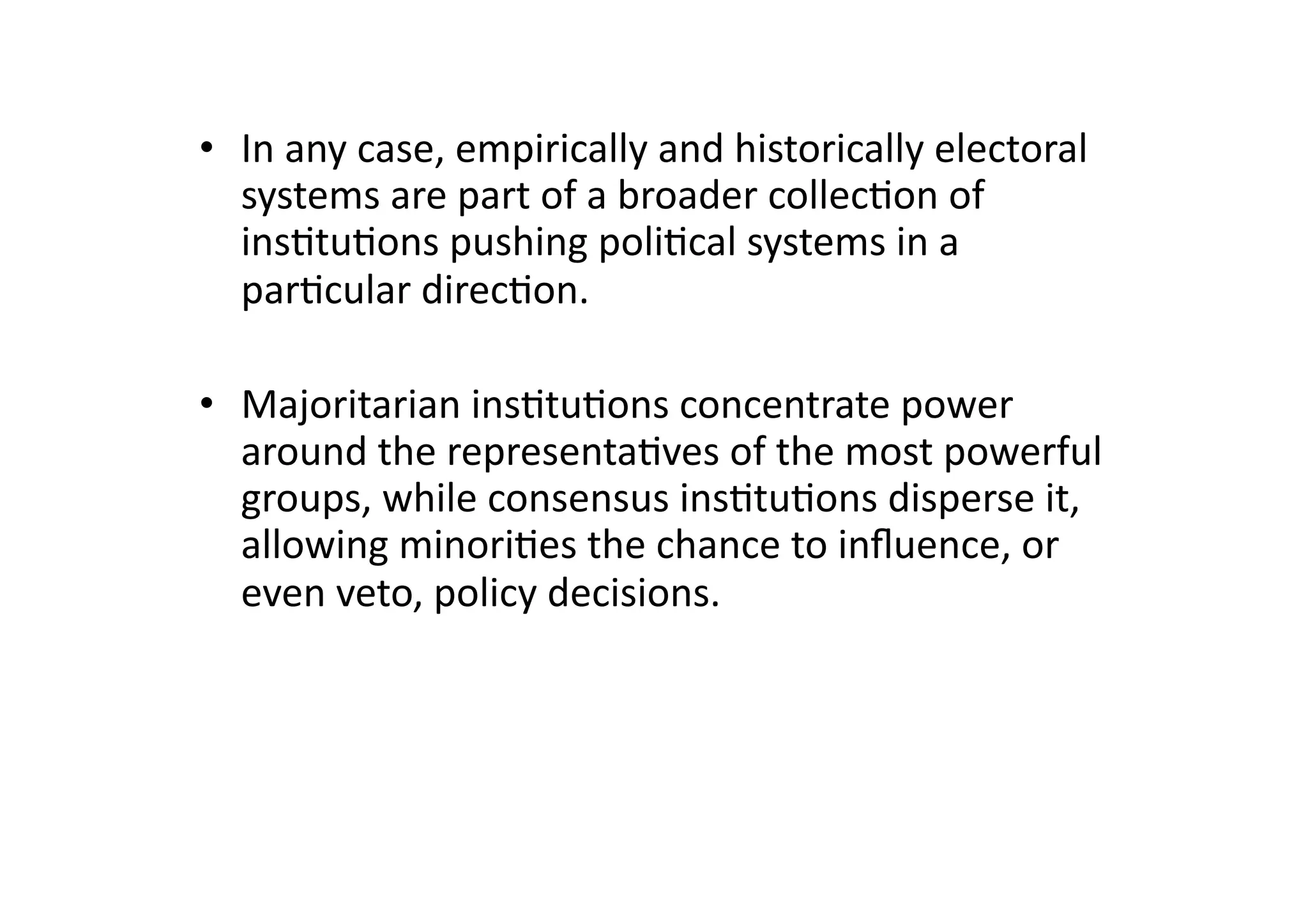 •  In	
  any	
  case,	
  empirically	
  and	
  historically	
  electoral	
  
systems	
  are	
  part	
  of	
  a	
  broader	
  collec@on	
  of	
  
ins@tu@ons	
  pushing	
  poli@cal	
  systems	
  in	
  a	
  
par@cular	
  direc@on.	
  
•  Majoritarian	
  ins@tu@ons	
  concentrate	
  power	
  
around	
  the	
  representa@ves	
  of	
  the	
  most	
  powerful	
  
groups,	
  while	
  consensus	
  ins@tu@ons	
  disperse	
  it,	
  
allowing	
  minori@es	
  the	
  chance	
  to	
  inﬂuence,	
  or	
  
even	
  veto,	
  policy	
  decisions.	
  

 