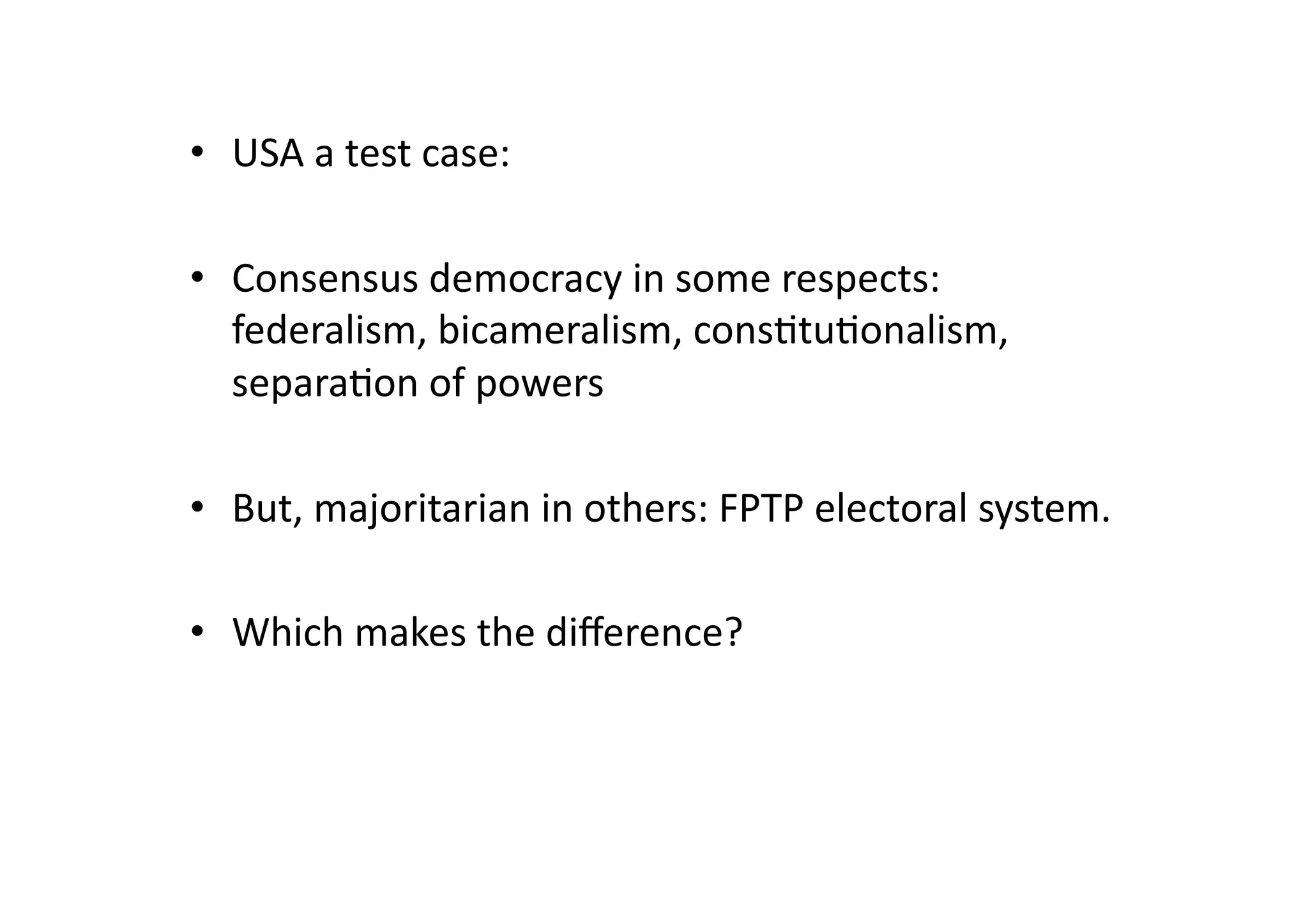 •  USA	
  a	
  test	
  case:	
  
•  Consensus	
  democracy	
  in	
  some	
  respects:	
  
federalism,	
  bicameralism,	
  cons@tu@onalism,	
  
separa@on	
  of	
  powers	
  
•  But,	
  majoritarian	
  in	
  others:	
  FPTP	
  electoral	
  system.	
  
•  Which	
  makes	
  the	
  diﬀerence?	
  

 