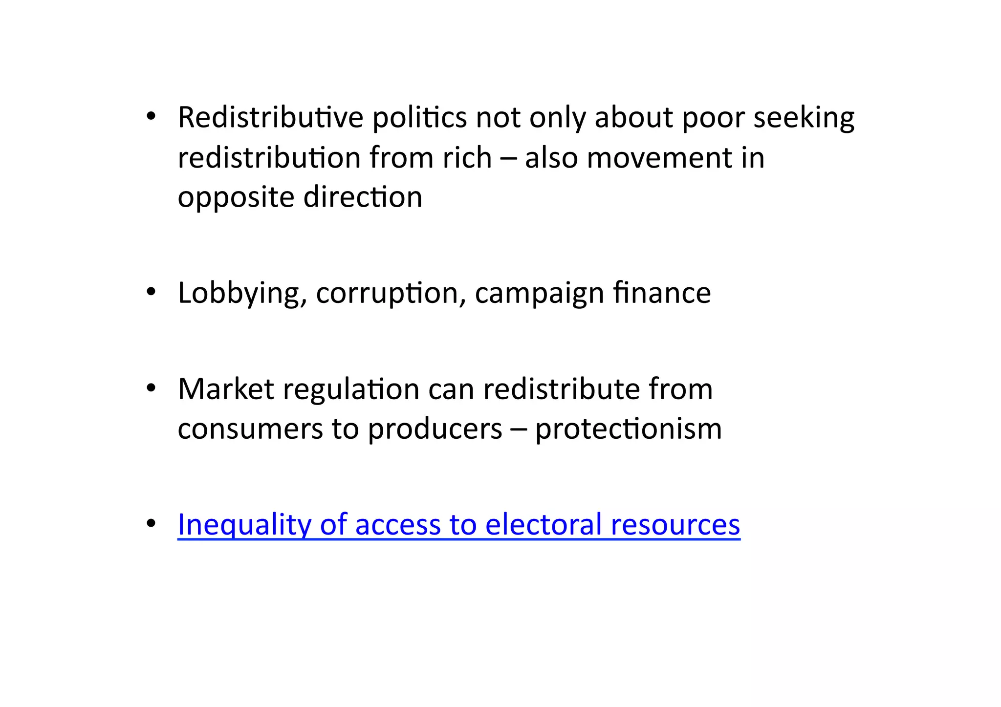 •  Redistribu@ve	
  poli@cs	
  not	
  only	
  about	
  poor	
  seeking	
  
redistribu@on	
  from	
  rich	
  –	
  also	
  movement	
  in	
  
opposite	
  direc@on	
  
•  Lobbying,	
  corrup@on,	
  campaign	
  ﬁnance	
  
•  Market	
  regula@on	
  can	
  redistribute	
  from	
  
consumers	
  to	
  producers	
  –	
  protec@onism	
  
•  Inequality	
  of	
  access	
  to	
  electoral	
  resources	
  

 