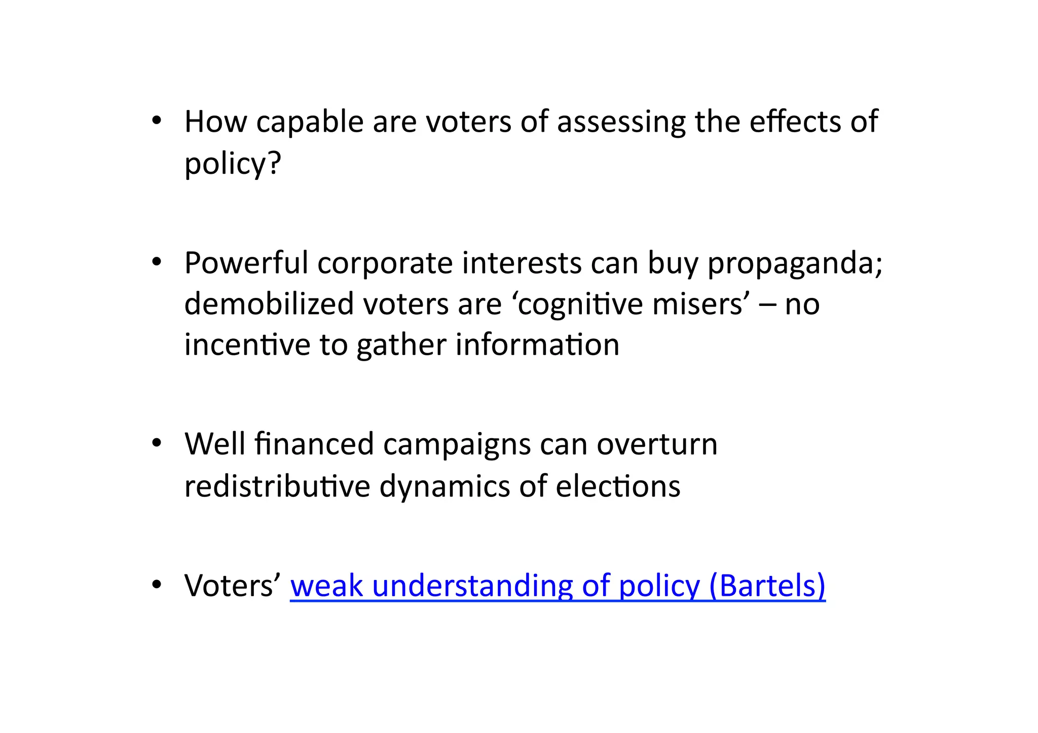 •  How	
  capable	
  are	
  voters	
  of	
  assessing	
  the	
  eﬀects	
  of	
  
policy?	
  
•  Powerful	
  corporate	
  interests	
  can	
  buy	
  propaganda;	
  
demobilized	
  voters	
  are	
  ‘cogni@ve	
  misers’	
  –	
  no	
  
incen@ve	
  to	
  gather	
  informa@on	
  
•  Well	
  ﬁnanced	
  campaigns	
  can	
  overturn	
  
redistribu@ve	
  dynamics	
  of	
  elec@ons	
  
•  Voters’	
  weak	
  understanding	
  of	
  policy	
  (Bartels)	
  

 