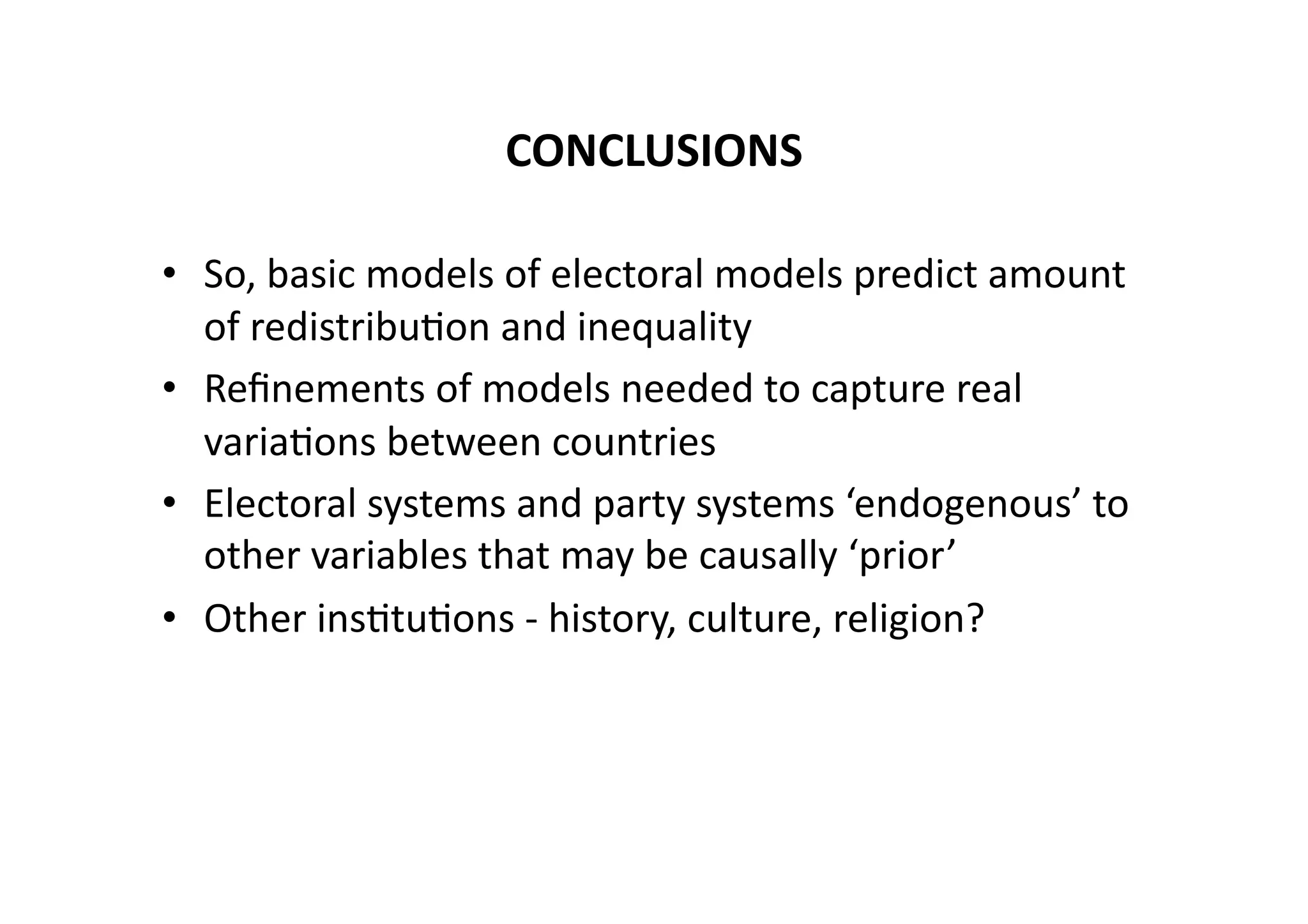 CONCLUSIONS	
  
•  So,	
  basic	
  models	
  of	
  electoral	
  models	
  predict	
  amount	
  
of	
  redistribu@on	
  and	
  inequality	
  
•  Reﬁnements	
  of	
  models	
  needed	
  to	
  capture	
  real	
  
varia@ons	
  between	
  countries	
  
•  Electoral	
  systems	
  and	
  party	
  systems	
  ‘endogenous’	
  to	
  
other	
  variables	
  that	
  may	
  be	
  causally	
  ‘prior’	
  
•  Other	
  ins@tu@ons	
  -­‐	
  history,	
  culture,	
  religion?	
  

 
