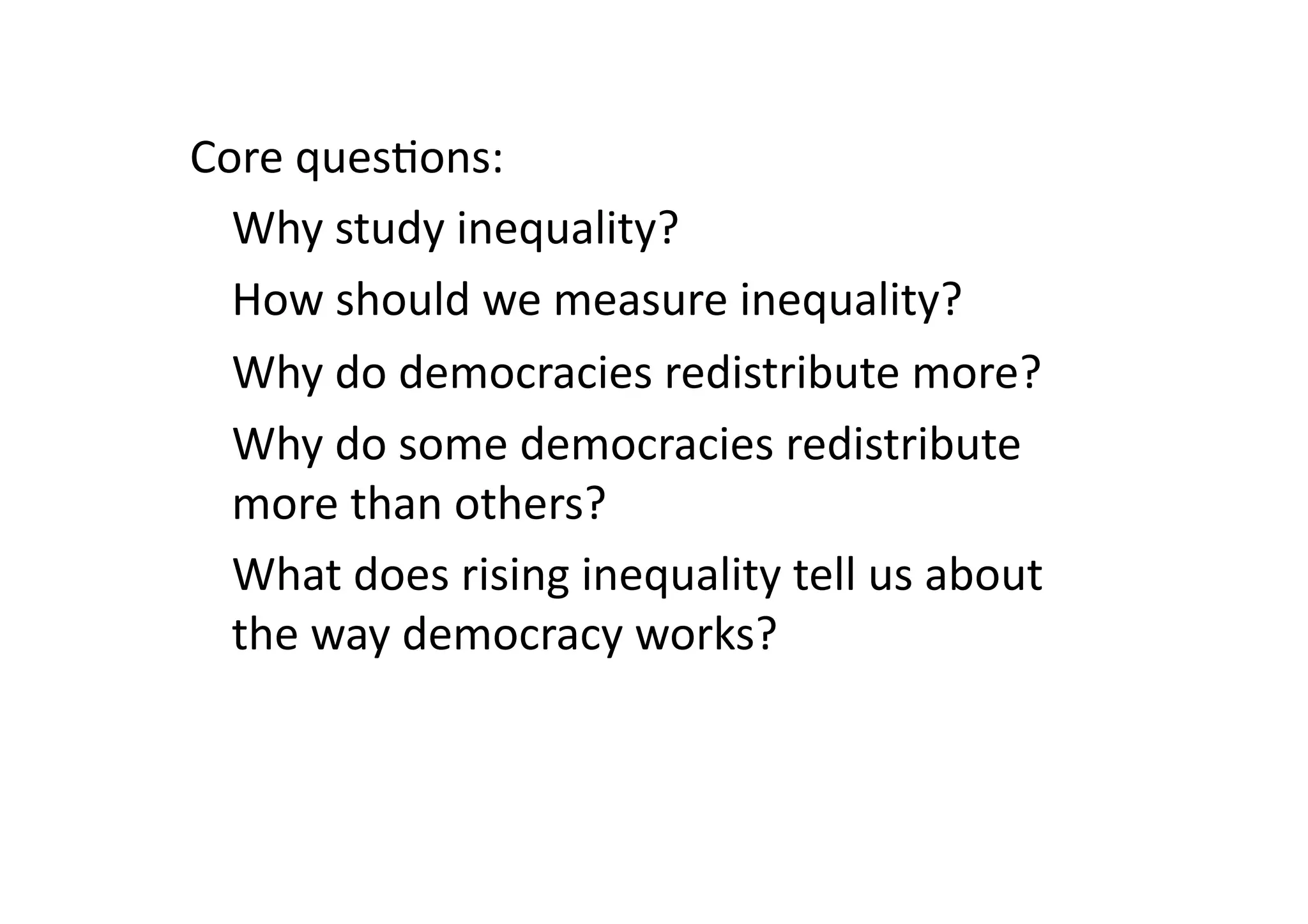 Core	
  ques@ons:	
  
	
  Why	
  study	
  inequality?	
  
	
  How	
  should	
  we	
  measure	
  inequality?	
  
	
  Why	
  do	
  democracies	
  redistribute	
  more?	
  
	
  Why	
  do	
  some	
  democracies	
  redistribute	
  
more	
  than	
  others?	
  
	
  What	
  does	
  rising	
  inequality	
  tell	
  us	
  about	
  
the	
  way	
  democracy	
  works?	
  

 
