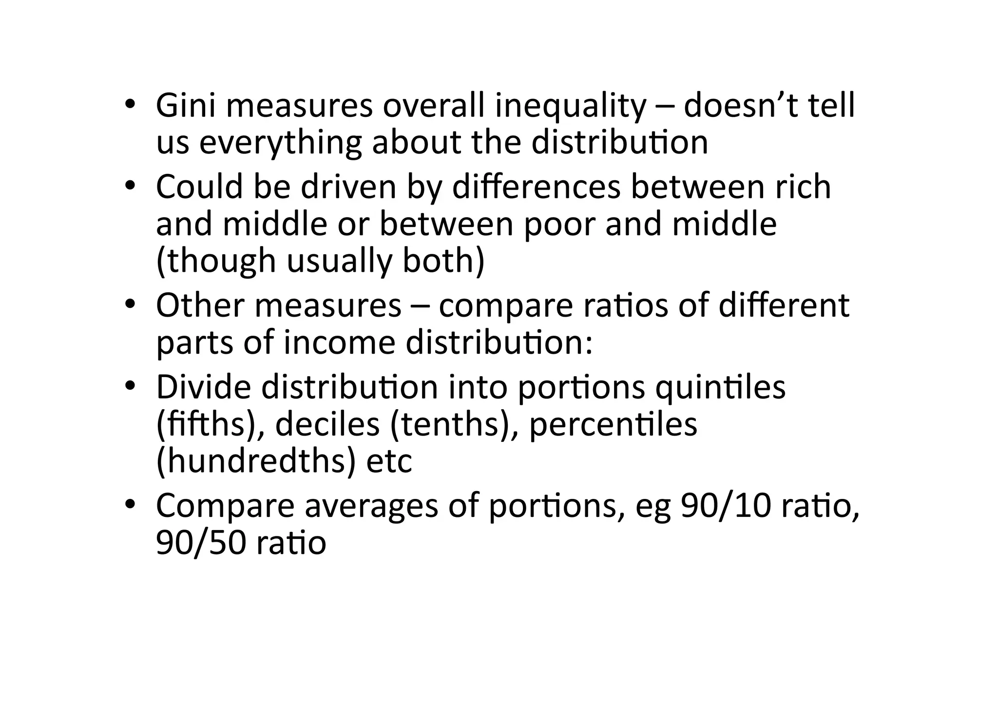 •  Gini	
  measures	
  overall	
  inequality	
  –	
  doesn’t	
  tell	
  
us	
  everything	
  about	
  the	
  distribu@on	
  
•  Could	
  be	
  driven	
  by	
  diﬀerences	
  between	
  rich	
  
and	
  middle	
  or	
  between	
  poor	
  and	
  middle	
  
(though	
  usually	
  both)	
  
•  Other	
  measures	
  –	
  compare	
  ra@os	
  of	
  diﬀerent	
  
parts	
  of	
  income	
  distribu@on:	
  
•  Divide	
  distribu@on	
  into	
  por@ons	
  quin@les	
  
(ﬁOhs),	
  deciles	
  (tenths),	
  percen@les	
  
(hundredths)	
  etc	
  
•  Compare	
  averages	
  of	
  por@ons,	
  eg	
  90/10	
  ra@o,	
  
90/50	
  ra@o	
  

 