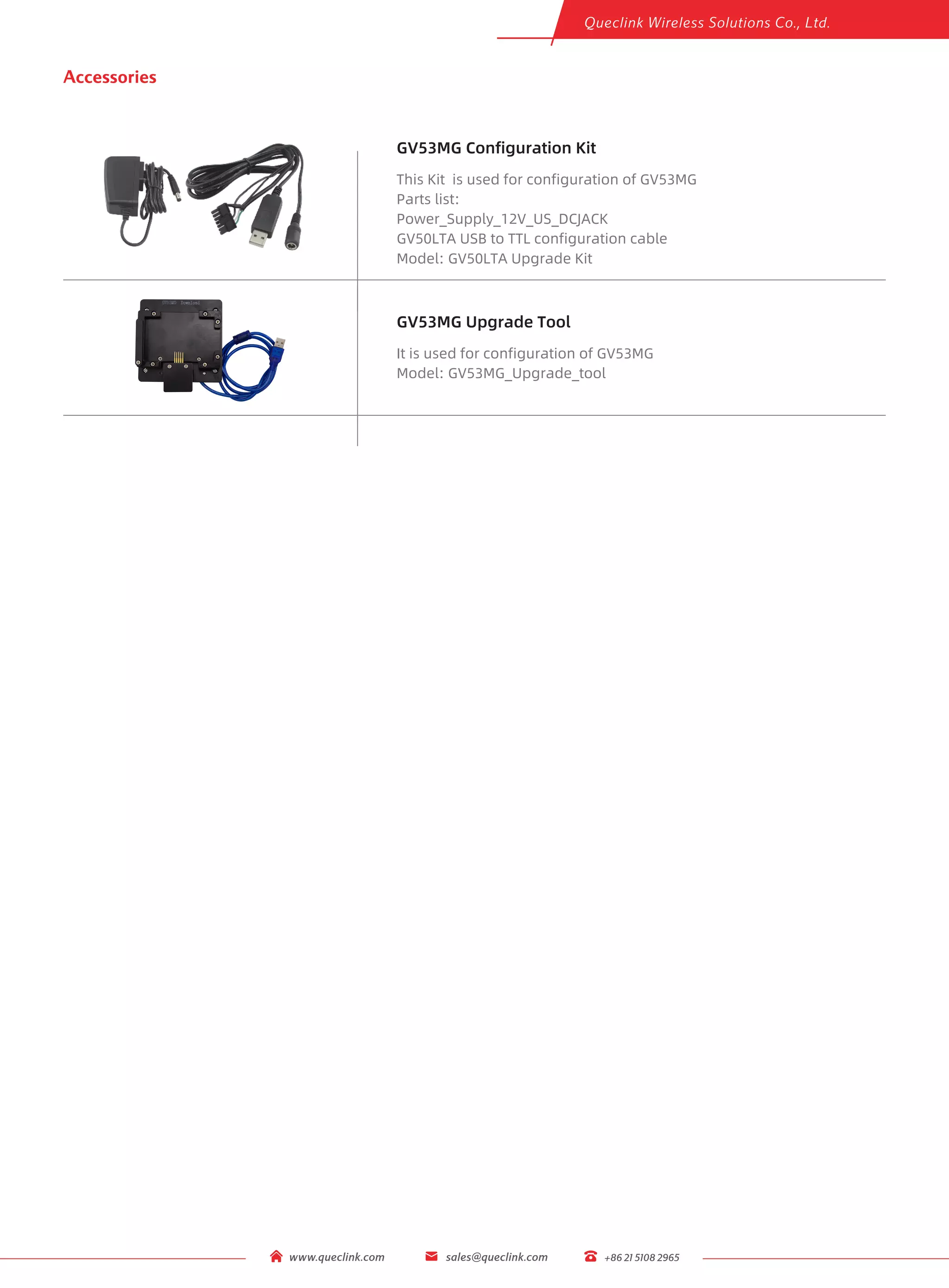 www.queclink.com sales@queclink.com +86 21 5108 2965
GV53MG Configuration Kit
This Kit is used for configuration of GV53MG
Parts list:
Power_Supply_12V_US_DCJACK
GV50LTA USB to TTL configuration cable
Accessories
GV53MG Upgrade Tool
It is used for configuration of GV53MG
Model: GV50LTA Upgrade Kit
Model: GV53MG_Upgrade_tool
 