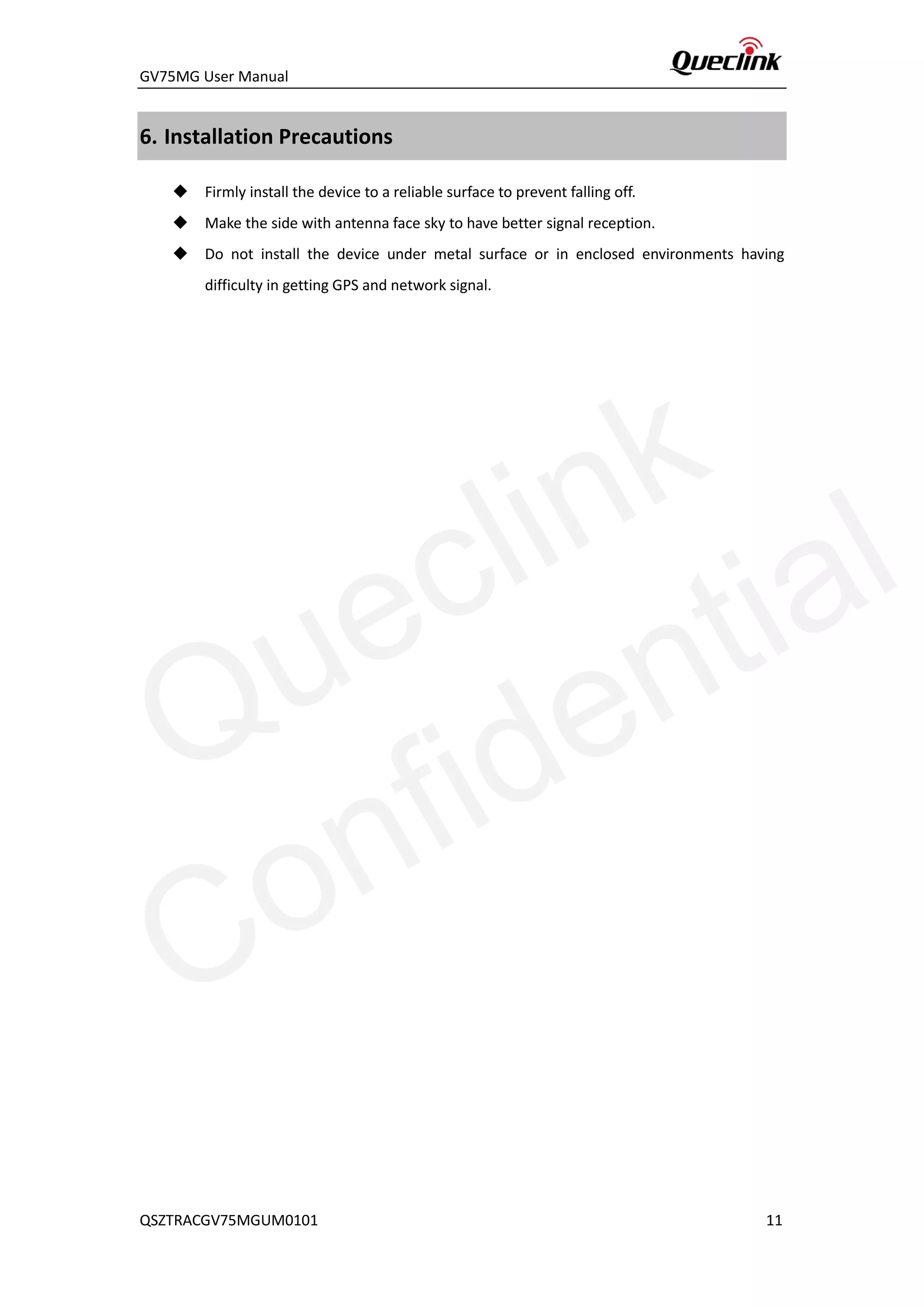 GV75MG User Manual
6. Installation Precautions
 Firmly install the device to a reliable surface to prevent falling off.
 Make the side with antenna face sky to have better signal reception.
 Do not install the device under metal surface or in enclosed environments having
difficulty in getting GPS and network signal.
QSZTRACGV75MGUM0101 11
Queclink
Confidential
 
