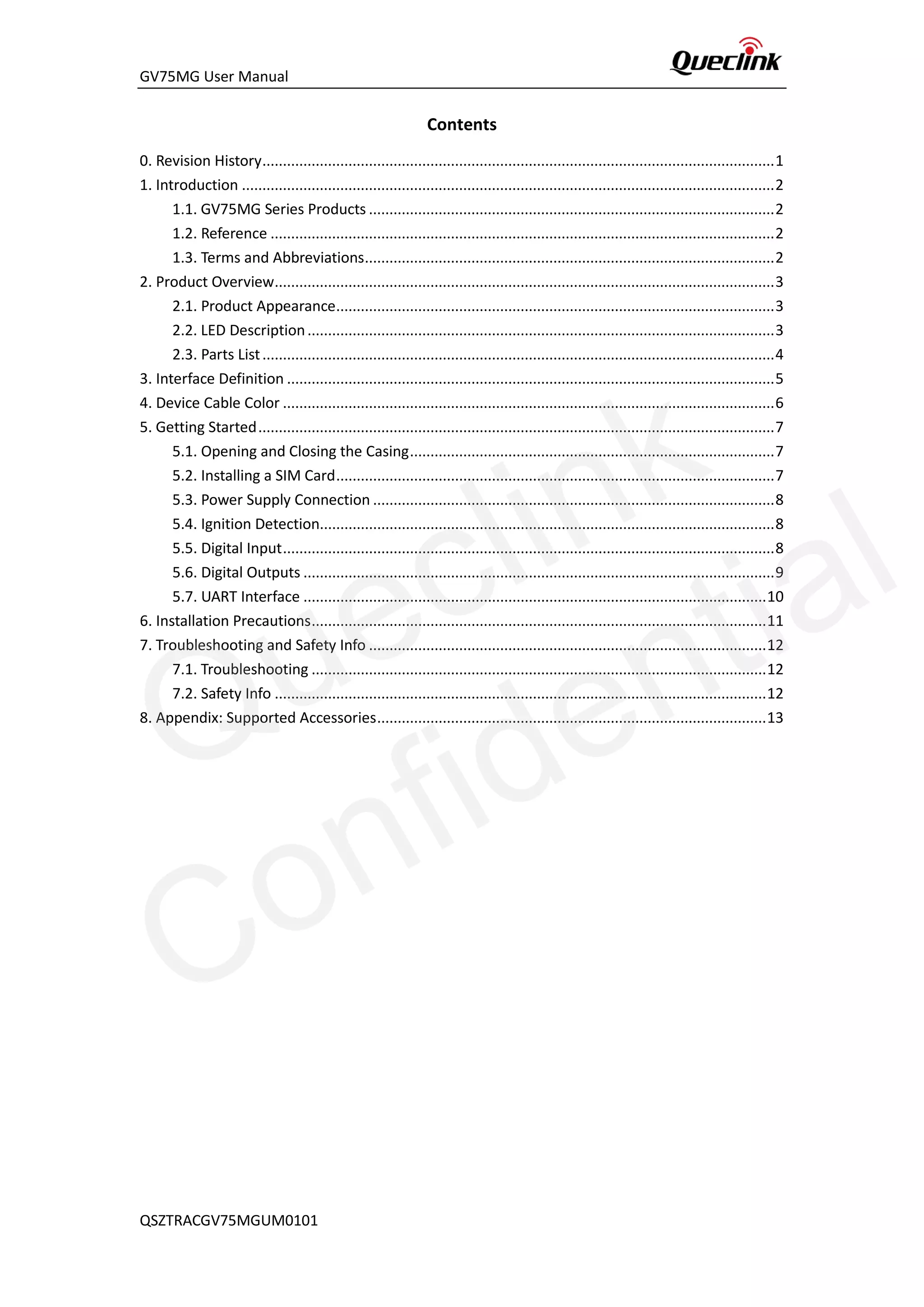 GV75MG User Manual
Contents
0. Revision History.............................................................................................................................1
1. Introduction ..................................................................................................................................2
1.1. GV75MG Series Products ...................................................................................................2
1.2. Reference ...........................................................................................................................2
1.3. Terms and Abbreviations....................................................................................................2
2. Product Overview..........................................................................................................................3
2.1. Product Appearance...........................................................................................................3
2.2. LED Description..................................................................................................................3
2.3. Parts List.............................................................................................................................4
3. Interface Definition .......................................................................................................................5
4. Device Cable Color ........................................................................................................................6
5. Getting Started..............................................................................................................................7
5.1. Opening and Closing the Casing.........................................................................................7
5.2. Installing a SIM Card...........................................................................................................7
5.3. Power Supply Connection ..................................................................................................8
5.4. Ignition Detection...............................................................................................................8
5.5. Digital Input........................................................................................................................8
5.6. Digital Outputs ...................................................................................................................9
5.7. UART Interface .................................................................................................................10
6. Installation Precautions...............................................................................................................11
7. Troubleshooting and Safety Info .................................................................................................12
7.1. Troubleshooting ...............................................................................................................12
7.2. Safety Info ........................................................................................................................12
8. Appendix: Supported Accessories...............................................................................................13
QSZTRACGV75MGUM0101
Queclink
Confidential
 