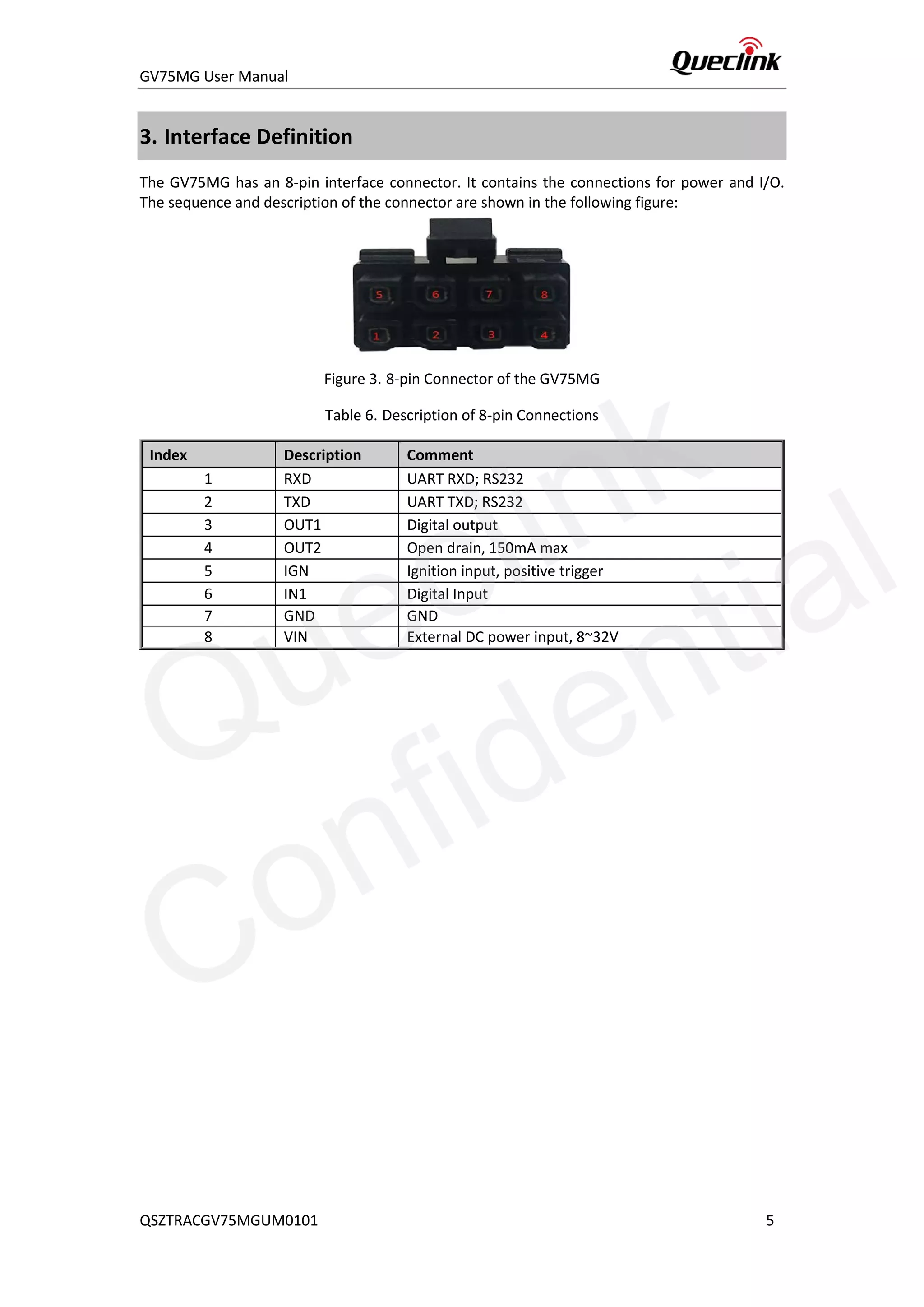 GV75MG User Manual
3. Interface Definition
The GV75MG has an 8-pin interface connector. It contains the connections for power and I/O.
The sequence and description of the connector are shown in the following figure:
Figure 3. 8-pin Connector of the GV75MG
Table 6. Description of 8-pin Connections
Index Description Comment
1 RXD UART RXD; RS232
2 TXD UART TXD; RS232
3 OUT1 Digital output
4 OUT2 Open drain, 150mA max
5 IGN Ignition input, positive trigger
6 IN1 Digital Input
7 GND GND
8 VIN External DC power input, 8~32V
QSZTRACGV75MGUM0101 5
Queclink
Confidential
 