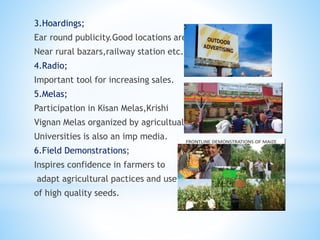 3.Hoardings;
Ear round publicity.Good locations are
Near rural bazars,railway station etc.
4.Radio;
Important tool for increasing sales.
5.Melas;
Participation in Kisan Melas,Krishi
Vignan Melas organized by agricultual
Universities is also an imp media.
6.Field Demonstrations;
Inspires confidence in farmers to
adapt agricultural pactices and use
of high quality seeds.
 