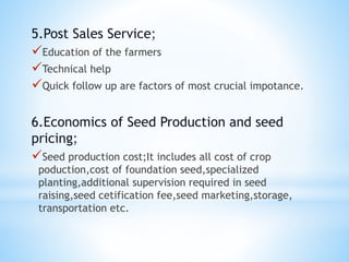 5.Post Sales Service;
Education of the farmers
Technical help
Quick follow up are factors of most crucial impotance.
6.Economics of Seed Production and seed
pricing;
Seed production cost;It includes all cost of crop
poduction,cost of foundation seed,specialized
planting,additional supervision required in seed
raising,seed cetification fee,seed marketing,storage,
transportation etc.
 