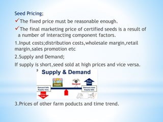 Seed Pricing;
The fixed price must be reasonable enough.
The final marketing price of certified seeds is a result of
a number of interacting component factors.
1.Input costs;distribution costs,wholesale margin,retail
margin,sales promotion etc
2.Supply and Demand;
If supply is short,seed sold at high prices and vice versa.
3.Prices of other farm poducts and time trend.
 